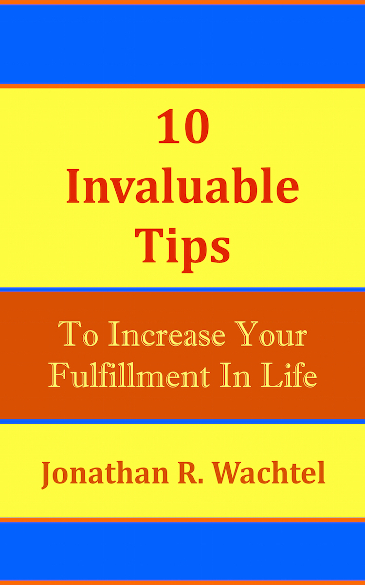 10 Invaluable Tips To Increase Your Fulfillment In Life, powerful book by South Windsor, CT, Hartford County, Connecticut life coach and life consultant, relationship coach and relationship consultant, career coach and career consultant, business coach and business consultant, marketing coach and marketing consultant, SEO expert and SEO consultant, health coach and health consultant, success coach and success consultant, law of attraction coach and law of attraction consultant, international speaker and best-selling author and Kew Gardens, Queens, New York City, New York, NY life coach and life consultant, relationship coach and relationship consultant, career coach and career consultant, business coach and business consultant, marketing coach and marketing consultant, SEO expert and SEO consultant, health coach and health consultant, success coach and success consultant, law of attraction coach and law of attraction consultant, international speaker and best-selling author Jonathan R. Wachtel in South Windsor, CT, Hartford County, Connecticut, CT, Wapping, CT, Windsor, CT, East Windsor, CT, Windsor Locks, CT, Manchester, CT, Vernon, CT, West Hartford, CT, East Hartford, CT, Hartford, CT, Glastonbury, CT, Farmington, CT, Bloomfield, CT, Ellington, CT, Bolton, CT, Somers, CT, Enfield, CT, Suffield, CT, Tolland, CT, Willington, CT, Stafford, CT, Granby, CT, Addison, CT, Wethersfield, CT, Newington, CT, Simsbury, CT, Avon, CT, East Granby, CT, Canton, CT, Marlborough, CT, Rocky Hill, CT, Cromwell, CT, Andover, CT, Coventry, CT, New Britain, CT, Berlin, CT, Kensington, CT, East Hampton, CT, Portland, CT, Middletown, CT, Middlefield, CT, Hebron, CT, Columbia, CT, Mansfield, CT, Colchester, CT, Lebanon, CT, Windham, CT, Chaplin, CT, Hampton, CT, Ashford, CT, Eastford, CT, Union, CT, Hartland, CT, Barkhamsted, CT, Southington, CT, Bristol, CT, Meriden, CT, Cheshire, CT, Durham, CT, Wallingford, CT, Northford, CT, Hamden, CT, Bozrah, CT, Sprague, CT, Lisbon, CT, Salem, CT, East Haddam, CT, Chester, CT, Lyme, CT, Essex, CT, Montville, CT, Norwich, CT, Preston, CT, Ledyard, CT, New London, CT, Lisbon, CT, Plainfield, CT, Brooklyn, CT, Pomfret, CT, Woodstock, CT, Putnam, CT, Killingly, CT, Sterling, CT, North Stonington, CT, Stonington, CT, East Lyme, CT, Old Lyme, CT, Old Saybrook, CT, Madison, CT, Guilford, CT, North Branford, CT, Branford, CT, New Haven, CT, West Haven, CT, Wolcott, CT, Waterbury, CT, Naugatuck, CT, Middlebury, CT, Woodbury, CT, Watertown, CT, Thomaston, CT, Burlington, CT, Harwinton, CT, Torrington, CT,  New Hartford, CT, Winchester, CT, Colebrook, CT, Norfolk, CT, Goshen, CT, Litchfield, CT, Morris, CT, Bethlehem, CT, Southbury, CT, Cornwall, CT, Warren, CT, Canaan, CT, North Canaan, CT, Salisbury, CT, Sharon, CT, Kent, CT, Roxbury, CT, New Milford, CT, Brookfield, CT, Fairfield, CT, Newtown, CT, Monroe, CT, Shelton, CT, Milford, CT, Trumbull, CT, Bridgeport, CT, Bethel, CT, Redding, CT, Danbury, CT, New Fairfield, CT, Ridgefield, CT, Wilton, CT, Westport, CT, Norwalk, CT, New Canaan, CT, Darien, CT, Stamford, CT, Greenwich, CT, Agawam, MA, East Longmeadow, MA, Springfield, MA, Southwick, MA, Granville, MA, Tolland, MA, Westfield, MA, Chicopee, MA, Wilbraham, MA, Ludlow, MA, Monson, MA, Wales, MA, Holland, MA, Brimfield, MA, Palmer, MA, Ludlow, MA, Holyoke, MA, Russell, MA, Blandford, MA, formerly in Kew Gardens, Queens, New York City, New York, NY, near the Upper East Side of Manhattan, near Chelsea, NY, near Westchester, NY, near the Hamptons, on Long Island, NY, serving South Windsor, CT, Hartford County, Connecticut, CT, Wapping, CT, Windsor, CT, East Windsor, CT, Windsor Locks, CT, Manchester, CT, Vernon, CT, West Hartford, CT, East Hartford, CT, Hartford, CT, Glastonbury, CT, Farmington, CT, Bloomfield, CT, Ellington, CT, Bolton, CT, Somers, CT, Enfield, CT, Suffield, CT, Tolland, CT, Willington, CT, Stafford, CT, Granby, CT, Addison, CT, Wethersfield, CT, Newington, CT, Simsbury, CT, Avon, CT, East Granby, CT, Canton, CT, Marlborough, CT, Rocky Hill, CT, Cromwell, CT, Andover, CT, Coventry, CT, New Britain, CT, Berlin, CT, Kensington, CT, East Hampton, CT, Portland, CT, Middletown, CT, Middlefield, CT, Hebron, CT, Columbia, CT, Mansfield, CT, Colchester, CT, Lebanon, CT, Windham, CT, Chaplin, CT, Hampton, CT, Ashford, CT, Eastford, CT, Union, CT, Hartland, CT, Barkhamsted, CT, Southington, CT, Bristol, CT, Meriden, CT, Cheshire, CT, Durham, CT, Wallingford, CT, Northford, CT, Hamden, CT, Bozrah, CT, Sprague, CT, Lisbon, CT, Salem, CT, East Haddam, CT, Chester, CT, Lyme, CT, Essex, CT, Montville, CT, Norwich, CT, Preston, CT, Ledyard, CT, New London, CT, Lisbon, CT, Plainfield, CT, Brooklyn, CT, Pomfret, CT, Woodstock, CT, Putnam, CT, Killingly, CT, Sterling, CT, North Stonington, CT, Stonington, CT, East Lyme, CT, Old Lyme, CT, Old Saybrook, CT, Madison, CT, Guilford, CT, North Branford, CT, Branford, CT, New Haven, CT, West Haven, CT, Wolcott, CT, Waterbury, CT, Naugatuck, CT, Middlebury, CT, Woodbury, CT, Watertown, CT, Thomaston, CT, Burlington, CT, Harwinton, CT, Torrington, CT,  New Hartford, CT, Winchester, CT, Colebrook, CT, Norfolk, CT, Goshen, CT, Litchfield, CT, Morris, CT, Bethlehem, CT, Southbury, CT, Cornwall, CT, Warren, CT, Canaan, CT, North Canaan, CT, Salisbury, CT, Sharon, CT, Kent, CT, Roxbury, CT, New Milford, CT, Brookfield, CT, Fairfield, CT, Newtown, CT, Monroe, CT, Shelton, CT, Milford, CT, Trumbull, CT, Bridgeport, CT, Bethel, CT, Redding, CT, Danbury, CT, New Fairfield, CT, Ridgefield, CT, Wilton, CT, Westport, CT, Norwalk, CT, New Canaan, CT, Darien, CT, Stamford, CT, Greenwich, CT, Agawam, MA, East Longmeadow, MA, Springfield, MA, Southwick, MA, Granville, MA, Tolland, MA, Westfield, MA, Chicopee, MA, Wilbraham, MA, Ludlow, MA, Monson, MA, Wales, MA, Holland, MA, Brimfield, MA, Palmer, MA, Ludlow, MA, Holyoke, MA, Russell, MA, Blandford, MA, and also Kew Gardens, NY, Forest Hills, NY, Forest Hills Gardens, NY, Kew Garden Hills, NY, all of Queens, NY, Brooklyn, NY, Manhattan, NY, Nassau County, Long Island, NY, Suffolk County, Long Island, NY, Staten Island, the Bronx, all of New York State, Connecticut, Massachusetts, and surrounding areas, and everywhere over the phone and online, who offers life coaching and life consulting, relationship coaching and relationship consulting, career coaching and career consulting, business coaching and business consulting, marketing coaching and marketing consulting, SEO expertise and SEO consulting, health coaching and health consulting, success coaching and success consulting, law of attraction coaching and law of attraction consulting, and more in South Windsor, CT, Hartford County, Connecticut, CT, Wapping, CT, Windsor, CT, East Windsor, CT, Windsor Locks, CT, Manchester, CT, Vernon, CT, West Hartford, CT, East Hartford, CT, Hartford, CT, Glastonbury, CT, Farmington, CT, Bloomfield, CT, Ellington, CT, Bolton, CT, Somers, CT, Enfield, CT, Suffield, CT, Tolland, CT, Willington, CT, Stafford, CT, Granby, CT, Addison, CT, Wethersfield, CT, Newington, CT, Simsbury, CT, Avon, CT, East Granby, CT, Canton, CT, Marlborough, CT, Rocky Hill, CT, Cromwell, CT, Andover, CT, Coventry, CT, New Britain, CT, Berlin, CT, Kensington, CT, East Hampton, CT, Portland, CT, Middletown, CT, Middlefield, CT, Hebron, CT, Columbia, CT, Mansfield, CT, Colchester, CT, Lebanon, CT, Windham, CT, Chaplin, CT, Hampton, CT, Ashford, CT, Eastford, CT, Union, CT, Hartland, CT, Barkhamsted, CT, Southington, CT, Bristol, CT, Meriden, CT, Cheshire, CT, Durham, CT, Wallingford, CT, Northford, CT, Hamden, CT, Bozrah, CT, Sprague, CT, Lisbon, CT, Salem, CT, East Haddam, CT, Chester, CT, Lyme, CT, Essex, CT, Montville, CT, Norwich, CT, Preston, CT, Ledyard, CT, New London, CT, Lisbon, CT, Plainfield, CT, Brooklyn, CT, Pomfret, CT, Woodstock, CT, Putnam, CT, Killingly, CT, Sterling, CT, North Stonington, CT, Stonington, CT, East Lyme, CT, Old Lyme, CT, Old Saybrook, CT, Madison, CT, Guilford, CT, North Branford, CT, Branford, CT, New Haven, CT, West Haven, CT, Wolcott, CT, Waterbury, CT, Naugatuck, CT, Middlebury, CT, Woodbury, CT, Watertown, CT, Thomaston, CT, Burlington, CT, Harwinton, CT, Torrington, CT,  New Hartford, CT, Winchester, CT, Colebrook, CT, Norfolk, CT, Goshen, CT, Litchfield, CT, Morris, CT, Bethlehem, CT, Southbury, CT, Cornwall, CT, Warren, CT, Canaan, CT, North Canaan, CT, Salisbury, CT, Sharon, CT, Kent, CT, Roxbury, CT, New Milford, CT, Brookfield, CT, Fairfield, CT, Newtown, CT, Monroe, CT, Shelton, CT, Milford, CT, Trumbull, CT, Bridgeport, CT, Bethel, CT, Redding, CT, Danbury, CT, New Fairfield, CT, Ridgefield, CT, Wilton, CT, Westport, CT, Norwalk, CT, New Canaan, CT, Darien, CT, Stamford, CT, Greenwich, CT, Agawam, MA, East Longmeadow, MA, Springfield, MA, Southwick, MA, Granville, MA, Tolland, MA, Westfield, MA, Chicopee, MA, Wilbraham, MA, Ludlow, MA, Monson, MA, Wales, MA, Holland, MA, Brimfield, MA, Palmer, MA, Ludlow, MA, Holyoke, MA, Russell, MA, Blandford, MA, or in Kew Gardens, Queens, New York City, New York, NY, near the Upper East Side of Manhattan, near Chelsea, NY, near Westchester, NY, near the Hamptons, on Long Island, NY, serving South Windsor, CT, Hartford County, Connecticut, CT, Wapping, CT, Windsor, CT, East Windsor, CT, Windsor Locks, CT, Manchester, CT, Vernon, CT, West Hartford, CT, East Hartford, CT, Hartford, CT, Glastonbury, CT, Farmington, CT, Bloomfield, CT, Ellington, CT, Bolton, CT, Somers, CT, Enfield, CT, Suffield, CT, Tolland, CT, Willington, CT, Stafford, CT, Granby, CT, Addison, CT, Wethersfield, CT, Newington, CT, Simsbury, CT, Avon, CT, East Granby, CT, Canton, CT, Marlborough, CT, Rocky Hill, CT, Cromwell, CT, Andover, CT, Coventry, CT, New Britain, CT, Berlin, CT, Kensington, CT, East Hampton, CT, Portland, CT, Middletown, CT, Middlefield, CT, Hebron, CT, Columbia, CT, Mansfield, CT, Colchester, CT, Lebanon, CT, Windham, CT, Chaplin, CT, Hampton, CT, Ashford, CT, Eastford, CT, Union, CT, Hartland, CT, Barkhamsted, CT, Southington, CT, Bristol, CT, Meriden, CT, Cheshire, CT, Durham, CT, Wallingford, CT, Northford, CT, Hamden, CT, Bozrah, CT, Sprague, CT, Lisbon, CT, Salem, CT, East Haddam, CT, Chester, CT, Lyme, CT, Essex, CT, Montville, CT, Norwich, CT, Preston, CT, Ledyard, CT, New London, CT, Lisbon, CT, Plainfield, CT, Brooklyn, CT, Pomfret, CT, Woodstock, CT, Putnam, CT, Killingly, CT, Sterling, CT, North Stonington, CT, Stonington, CT, East Lyme, CT, Old Lyme, CT, Old Saybrook, CT, Madison, CT, Guilford, CT, North Branford, CT, Branford, CT, New Haven, CT, West Haven, CT, Wolcott, CT, Waterbury, CT, Naugatuck, CT, Middlebury, CT, Woodbury, CT, Watertown, CT, Thomaston, CT, Burlington, CT, Harwinton, CT, Torrington, CT,  New Hartford, CT, Winchester, CT, Colebrook, CT, Norfolk, CT, Goshen, CT, Litchfield, CT, Morris, CT, Bethlehem, CT, Southbury, CT, Cornwall, CT, Warren, CT, Canaan, CT, North Canaan, CT, Salisbury, CT, Sharon, CT, Kent, CT, Roxbury, CT, New Milford, CT, Brookfield, CT, Fairfield, CT, Newtown, CT, Monroe, CT, Shelton, CT, Milford, CT, Trumbull, CT, Bridgeport, CT, Bethel, CT, Redding, CT, Danbury, CT, New Fairfield, CT, Ridgefield, CT, Wilton, CT, Westport, CT, Norwalk, CT, New Canaan, CT, Darien, CT, Stamford, CT, Greenwich, CT, Agawam, MA, East Longmeadow, MA, Springfield, MA, Southwick, MA, Granville, MA, Tolland, MA, Westfield, MA, Chicopee, MA, Wilbraham, MA, Ludlow, MA, Monson, MA, Wales, MA, Holland, MA, Brimfield, MA, Palmer, MA, Ludlow, MA, Holyoke, MA, Russell, MA, Blandford, MA, and also Kew Gardens, NY, Forest Hills, NY, Forest Hills Gardens, NY, Kew Garden Hills, NY, all of Queens, NY, Brooklyn, NY, Manhattan, NY, Nassau County, Long Island, NY, Suffolk County, Long Island, NY, Staten Island, the Bronx, all of New York State, Connecticut, Massachusetts, and surrounding areas, and everywhere on the phone and online. Seeking a psychologist, therapist, counselor, or coach in South Windsor, CT, Hartford County, Connecticut, CT, Wapping, CT, Windsor, CT, East Windsor, CT, Windsor Locks, CT, Manchester, CT, Vernon, CT, West Hartford, CT, East Hartford, CT, Hartford, CT, Glastonbury, CT, Farmington, CT, Bloomfield, CT, Ellington, CT, Bolton, CT, Somers, CT, Enfield, CT, Suffield, CT, Tolland, CT, Willington, CT, Stafford, CT, Granby, CT, Addison, CT, Wethersfield, CT, Newington, CT, Simsbury, CT, Avon, CT, East Granby, CT, Canton, CT, Marlborough, CT, Rocky Hill, CT, Cromwell, CT, Andover, CT, Coventry, CT, New Britain, CT, Berlin, CT, Kensington, CT, East Hampton, CT, Portland, CT, Middletown, CT, Middlefield, CT, Hebron, CT, Columbia, CT, Mansfield, CT, Colchester, CT, Lebanon, CT, Windham, CT, Chaplin, CT, Hampton, CT, Ashford, CT, Eastford, CT, Union, CT, Hartland, CT, Barkhamsted, CT, Southington, CT, Bristol, CT, Meriden, CT, Cheshire, CT, Durham, CT, Wallingford, CT, Northford, CT, Hamden, CT, Bozrah, CT, Sprague, CT, Lisbon, CT, Salem, CT, East Haddam, CT, Chester, CT, Lyme, CT, Essex, CT, Montville, CT, Norwich, CT, Preston, CT, Ledyard, CT, New London, CT, Lisbon, CT, Plainfield, CT, Brooklyn, CT, Pomfret, CT, Woodstock, CT, Putnam, CT, Killingly, CT, Sterling, CT, North Stonington, CT, Stonington, CT, East Lyme, CT, Old Lyme, CT, Old Saybrook, CT, Madison, CT, Guilford, CT, North Branford, CT, Branford, CT, New Haven, CT, West Haven, CT, Wolcott, CT, Waterbury, CT, Naugatuck, CT, Middlebury, CT, Woodbury, CT, Watertown, CT, Thomaston, CT, Burlington, CT, Harwinton, CT, Torrington, CT,  New Hartford, CT, Winchester, CT, Colebrook, CT, Norfolk, CT, Goshen, CT, Litchfield, CT, Morris, CT, Bethlehem, CT, Southbury, CT, Cornwall, CT, Warren, CT, Canaan, CT, North Canaan, CT, Salisbury, CT, Sharon, CT, Kent, CT, Roxbury, CT, New Milford, CT, Brookfield, CT, Fairfield, CT, Newtown, CT, Monroe, CT, Shelton, CT, Milford, CT, Trumbull, CT, Bridgeport, CT, Bethel, CT, Redding, CT, Danbury, CT, New Fairfield, CT, Ridgefield, CT, Wilton, CT, Westport, CT, Norwalk, CT, New Canaan, CT, Darien, CT, Stamford, CT, Greenwich, CT, Agawam, MA, East Longmeadow, MA, Springfield, MA, Southwick, MA, Granville, MA, Tolland, MA, Westfield, MA, Chicopee, MA, Wilbraham, MA, Ludlow, MA, Monson, MA, Wales, MA, Holland, MA, Brimfield, MA, Palmer, MA, Ludlow, MA, Holyoke, MA, Russell, MA, Blandford, MA, or in Kew Gardens, NY, Forest Hills, NY, Forest Hills Gardens, NY, Kew Garden Hills, NY, Queens, NY, Brooklyn, NY, Manhattan, NY, Nassau County, Long Island, NY, Suffolk County, Long Island, NY, Staten Island, the Bronx, New York City, New York State, Connecticut, Massachusetts, or surrounding areas? If you’re seeking therapy, counseling, or coaching in South Windsor, CT, Hartford County, Connecticut, CT, Wapping, CT, Windsor, CT, East Windsor, CT, Windsor Locks, CT, Manchester, CT, Vernon, CT, West Hartford, CT, East Hartford, CT, Hartford, CT, Glastonbury, CT, Farmington, CT, Bloomfield, CT, Ellington, CT, Bolton, CT, Somers, CT, Enfield, CT, Suffield, CT, Tolland, CT, Willington, CT, Stafford, CT, Granby, CT, Addison, CT, Wethersfield, CT, Newington, CT, Simsbury, CT, Avon, CT, East Granby, CT, Canton, CT, Marlborough, CT, Rocky Hill, CT, Cromwell, CT, Andover, CT, Coventry, CT, New Britain, CT, Berlin, CT, Kensington, CT, East Hampton, CT, Portland, CT, Middletown, CT, Middlefield, CT, Hebron, CT, Columbia, CT, Mansfield, CT, Colchester, CT, Lebanon, CT, Windham, CT, Chaplin, CT, Hampton, CT, Ashford, CT, Eastford, CT, Union, CT, Hartland, CT, Barkhamsted, CT, Southington, CT, Bristol, CT, Meriden, CT, Cheshire, CT, Durham, CT, Wallingford, CT, Northford, CT, Hamden, CT, Bozrah, CT, Sprague, CT, Lisbon, CT, Salem, CT, East Haddam, CT, Chester, CT, Lyme, CT, Essex, CT, Montville, CT, Norwich, CT, Preston, CT, Ledyard, CT, New London, CT, Lisbon, CT, Plainfield, CT, Brooklyn, CT, Pomfret, CT, Woodstock, CT, Putnam, CT, Killingly, CT, Sterling, CT, North Stonington, CT, Stonington, CT, East Lyme, CT, Old Lyme, CT, Old Saybrook, CT, Madison, CT, Guilford, CT, North Branford, CT, Branford, CT, New Haven, CT, West Haven, CT, Wolcott, CT, Waterbury, CT, Naugatuck, CT, Middlebury, CT, Woodbury, CT, Watertown, CT, Thomaston, CT, Burlington, CT, Harwinton, CT, Torrington, CT,  New Hartford, CT, Winchester, CT, Colebrook, CT, Norfolk, CT, Goshen, CT, Litchfield, CT, Morris, CT, Bethlehem, CT, Southbury, CT, Cornwall, CT, Warren, CT, Canaan, CT, North Canaan, CT, Salisbury, CT, Sharon, CT, Kent, CT, Roxbury, CT, New Milford, CT, Brookfield, CT, Fairfield, CT, Newtown, CT, Monroe, CT, Shelton, CT, Milford, CT, Trumbull, CT, Bridgeport, CT, Bethel, CT, Redding, CT, Danbury, CT, New Fairfield, CT, Ridgefield, CT, Wilton, CT, Westport, CT, Norwalk, CT, New Canaan, CT, Darien, CT, Stamford, CT, Greenwich, CT, Agawam, MA, East Longmeadow, MA, Springfield, MA, Southwick, MA, Granville, MA, Tolland, MA, Westfield, MA, Chicopee, MA, Wilbraham, MA, Ludlow, MA, Monson, MA, Wales, MA, Holland, MA, Brimfield, MA, Palmer, MA, Ludlow, MA, Holyoke, MA, Russell, MA, Blandford, MA, or in Kew Gardens, NY, Forest Hills, NY, Forest Hills Gardens, NY, Kew Garden Hills, NY, Queens, NY, Brooklyn, NY, Manhattan, NY, Nassau County, Long Island, NY, Suffolk County, Long Island, NY, Staten Island, the Bronx, New York City, New York State, Connecticut, Massachusetts, or anywhere, contact South Windsor, CT, Hartford County, Connecticut Life Coach and New York Life Coach Jonathan.