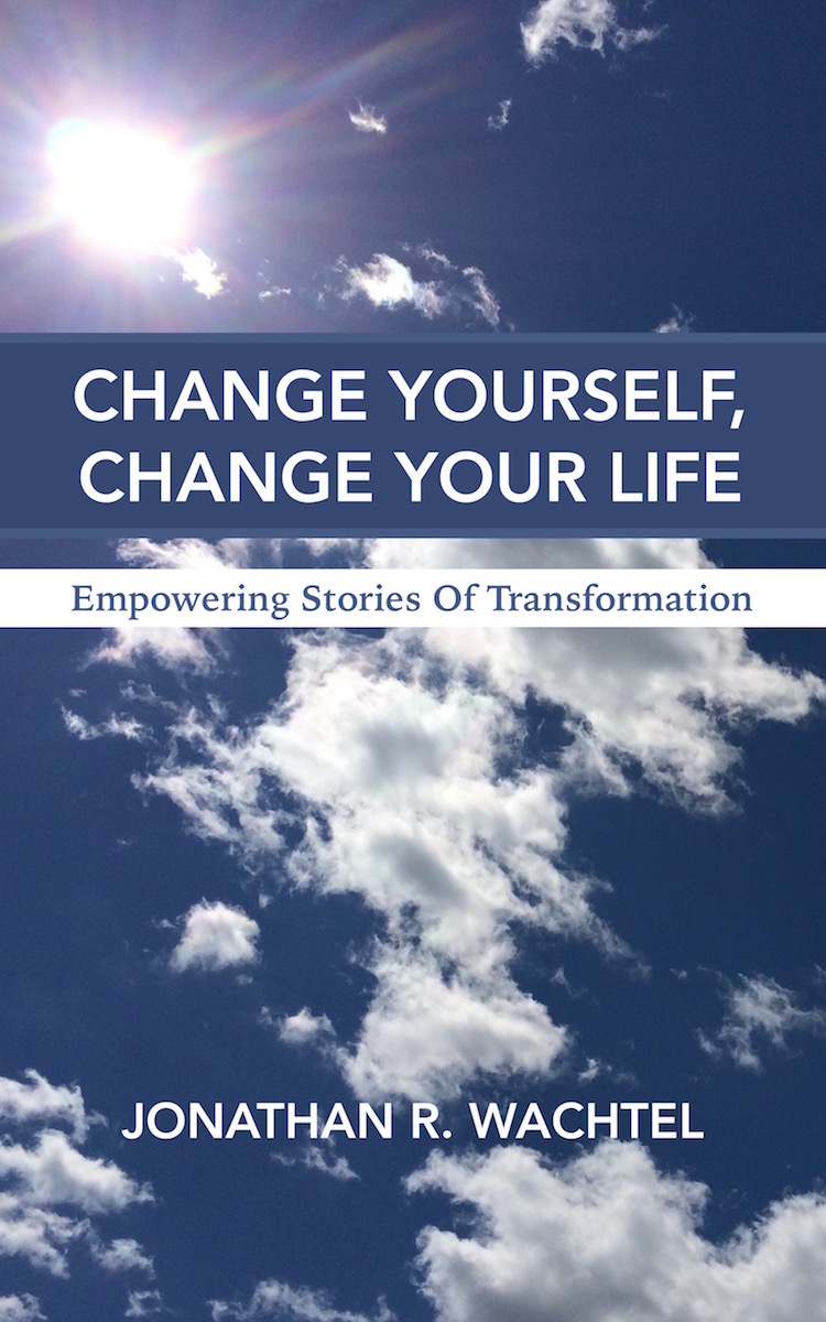 Change Yourself, Change Your Life:  Empowering Stories Of Transformation, inspiring ebook by South Windsor, CT, Hartford County, Connecticut life coach and life consultant, relationship coach and relationship consultant, career coach and career consultant, business coach and business consultant, marketing coach and marketing consultant, SEO expert and SEO consultant, health coach and health consultant, success coach and success consultant, law of attraction coach and law of attraction consultant, international speaker and best-selling author and Kew Gardens, Queens, New York City, New York, NY life coach and life consultant, relationship coach and relationship consultant, career coach and career consultant, business coach and business consultant, marketing coach and marketing consultant, SEO expert and SEO consultant, health coach and health consultant, success coach and success consultant, law of attraction coach and law of attraction consultant, international speaker and best-selling author Jonathan R. Wachtel in South Windsor, CT, Hartford County, Connecticut, CT, Wapping, CT, Windsor, CT, East Windsor, CT, Windsor Locks, CT, Manchester, CT, Vernon, CT, West Hartford, CT, East Hartford, CT, Hartford, CT, Glastonbury, CT, Farmington, CT, Bloomfield, CT, Ellington, CT, Bolton, CT, Somers, CT, Enfield, CT, Suffield, CT, Tolland, CT, Willington, CT, Stafford, CT, Granby, CT, Addison, CT, Wethersfield, CT, Newington, CT, Simsbury, CT, Avon, CT, East Granby, CT, Canton, CT, Marlborough, CT, Rocky Hill, CT, Cromwell, CT, Andover, CT, Coventry, CT, New Britain, CT, Berlin, CT, Kensington, CT, East Hampton, CT, Portland, CT, Middletown, CT, Middlefield, CT, Hebron, CT, Columbia, CT, Mansfield, CT, Colchester, CT, Lebanon, CT, Windham, CT, Chaplin, CT, Hampton, CT, Ashford, CT, Eastford, CT, Union, CT, Hartland, CT, Barkhamsted, CT, Southington, CT, Bristol, CT, Meriden, CT, Cheshire, CT, Durham, CT, Wallingford, CT, Northford, CT, Hamden, CT, Bozrah, CT, Sprague, CT, Lisbon, CT, Salem, CT, East Haddam, CT, Chester, CT, Lyme, CT, Essex, CT, Montville, CT, Norwich, CT, Preston, CT, Ledyard, CT, New London, CT, Lisbon, CT, Plainfield, CT, Brooklyn, CT, Pomfret, CT, Woodstock, CT, Putnam, CT, Killingly, CT, Sterling, CT, North Stonington, CT, Stonington, CT, East Lyme, CT, Old Lyme, CT, Old Saybrook, CT, Madison, CT, Guilford, CT, North Branford, CT, Branford, CT, New Haven, CT, West Haven, CT, Wolcott, CT, Waterbury, CT, Naugatuck, CT, Middlebury, CT, Woodbury, CT, Watertown, CT, Thomaston, CT, Burlington, CT, Harwinton, CT, Torrington, CT,  New Hartford, CT, Winchester, CT, Colebrook, CT, Norfolk, CT, Goshen, CT, Litchfield, CT, Morris, CT, Bethlehem, CT, Southbury, CT, Cornwall, CT, Warren, CT, Canaan, CT, North Canaan, CT, Salisbury, CT, Sharon, CT, Kent, CT, Roxbury, CT, New Milford, CT, Brookfield, CT, Fairfield, CT, Newtown, CT, Monroe, CT, Shelton, CT, Milford, CT, Trumbull, CT, Bridgeport, CT, Bethel, CT, Redding, CT, Danbury, CT, New Fairfield, CT, Ridgefield, CT, Wilton, CT, Westport, CT, Norwalk, CT, New Canaan, CT, Darien, CT, Stamford, CT, Greenwich, CT, Agawam, MA, East Longmeadow, MA, Springfield, MA, Southwick, MA, Granville, MA, Tolland, MA, Westfield, MA, Chicopee, MA, Wilbraham, MA, Ludlow, MA, Monson, MA, Wales, MA, Holland, MA, Brimfield, MA, Palmer, MA, Ludlow, MA, Holyoke, MA, Russell, MA, Blandford, MA, formerly in Kew Gardens, Queens, New York City, New York, NY, near the Upper East Side of Manhattan, near Chelsea, NY, near Westchester, NY, near the Hamptons, on Long Island, NY, serving South Windsor, CT, Hartford County, Connecticut, CT, Wapping, CT, Windsor, CT, East Windsor, CT, Windsor Locks, CT, Manchester, CT, Vernon, CT, West Hartford, CT, East Hartford, CT, Hartford, CT, Glastonbury, CT, Farmington, CT, Bloomfield, CT, Ellington, CT, Bolton, CT, Somers, CT, Enfield, CT, Suffield, CT, Tolland, CT, Willington, CT, Stafford, CT, Granby, CT, Addison, CT, Wethersfield, CT, Newington, CT, Simsbury, CT, Avon, CT, East Granby, CT, Canton, CT, Marlborough, CT, Rocky Hill, CT, Cromwell, CT, Andover, CT, Coventry, CT, New Britain, CT, Berlin, CT, Kensington, CT, East Hampton, CT, Portland, CT, Middletown, CT, Middlefield, CT, Hebron, CT, Columbia, CT, Mansfield, CT, Colchester, CT, Lebanon, CT, Windham, CT, Chaplin, CT, Hampton, CT, Ashford, CT, Eastford, CT, Union, CT, Hartland, CT, Barkhamsted, CT, Southington, CT, Bristol, CT, Meriden, CT, Cheshire, CT, Durham, CT, Wallingford, CT, Northford, CT, Hamden, CT, Bozrah, CT, Sprague, CT, Lisbon, CT, Salem, CT, East Haddam, CT, Chester, CT, Lyme, CT, Essex, CT, Montville, CT, Norwich, CT, Preston, CT, Ledyard, CT, New London, CT, Lisbon, CT, Plainfield, CT, Brooklyn, CT, Pomfret, CT, Woodstock, CT, Putnam, CT, Killingly, CT, Sterling, CT, North Stonington, CT, Stonington, CT, East Lyme, CT, Old Lyme, CT, Old Saybrook, CT, Madison, CT, Guilford, CT, North Branford, CT, Branford, CT, New Haven, CT, West Haven, CT, Wolcott, CT, Waterbury, CT, Naugatuck, CT, Middlebury, CT, Woodbury, CT, Watertown, CT, Thomaston, CT, Burlington, CT, Harwinton, CT, Torrington, CT,  New Hartford, CT, Winchester, CT, Colebrook, CT, Norfolk, CT, Goshen, CT, Litchfield, CT, Morris, CT, Bethlehem, CT, Southbury, CT, Cornwall, CT, Warren, CT, Canaan, CT, North Canaan, CT, Salisbury, CT, Sharon, CT, Kent, CT, Roxbury, CT, New Milford, CT, Brookfield, CT, Fairfield, CT, Newtown, CT, Monroe, CT, Shelton, CT, Milford, CT, Trumbull, CT, Bridgeport, CT, Bethel, CT, Redding, CT, Danbury, CT, New Fairfield, CT, Ridgefield, CT, Wilton, CT, Westport, CT, Norwalk, CT, New Canaan, CT, Darien, CT, Stamford, CT, Greenwich, CT, Agawam, MA, East Longmeadow, MA, Springfield, MA, Southwick, MA, Granville, MA, Tolland, MA, Westfield, MA, Chicopee, MA, Wilbraham, MA, Ludlow, MA, Monson, MA, Wales, MA, Holland, MA, Brimfield, MA, Palmer, MA, Ludlow, MA, Holyoke, MA, Russell, MA, Blandford, MA, and also Kew Gardens, NY, Forest Hills, NY, Forest Hills Gardens, NY, Kew Garden Hills, NY, all of Queens, NY, Brooklyn, NY, Manhattan, NY, Nassau County, Long Island, NY, Suffolk County, Long Island, NY, Staten Island, the Bronx, all of New York State, and surrounding areas, and everywhere over the phone and online, about results achieved through life coaching and life consulting, relationship coaching and relationship consulting, career coaching and career consulting, business coaching and business consulting, marketing coaching and marketing consulting, SEO expertise and SEO consulting, health coaching and health consulting, success coaching and success consulting, law of attraction coaching and law of attraction consulting, and more in South Windsor, CT, Hartford County, Connecticut, CT, Wapping, CT, Windsor, CT, East Windsor, CT, Windsor Locks, CT, Manchester, CT, Vernon, CT, West Hartford, CT, East Hartford, CT, Hartford, CT, Glastonbury, CT, Farmington, CT, Bloomfield, CT, Ellington, CT, Bolton, CT, Somers, CT, Enfield, CT, Suffield, CT, Tolland, CT, Willington, CT, Stafford, CT, Granby, CT, Addison, CT, Wethersfield, CT, Newington, CT, Simsbury, CT, Avon, CT, East Granby, CT, Canton, CT, Marlborough, CT, Rocky Hill, CT, Cromwell, CT, Andover, CT, Coventry, CT, New Britain, CT, Berlin, CT, Kensington, CT, East Hampton, CT, Portland, CT, Middletown, CT, Middlefield, CT, Hebron, CT, Columbia, CT, Mansfield, CT, Colchester, CT, Lebanon, CT, Windham, CT, Chaplin, CT, Hampton, CT, Ashford, CT, Eastford, CT, Union, CT, Hartland, CT, Barkhamsted, CT, Southington, CT, Bristol, CT, Meriden, CT, Cheshire, CT, Durham, CT, Wallingford, CT, Northford, CT, Hamden, CT, Bozrah, CT, Sprague, CT, Lisbon, CT, Salem, CT, East Haddam, CT, Chester, CT, Lyme, CT, Essex, CT, Montville, CT, Norwich, CT, Preston, CT, Ledyard, CT, New London, CT, Lisbon, CT, Plainfield, CT, Brooklyn, CT, Pomfret, CT, Woodstock, CT, Putnam, CT, Killingly, CT, Sterling, CT, North Stonington, CT, Stonington, CT, East Lyme, CT, Old Lyme, CT, Old Saybrook, CT, Madison, CT, Guilford, CT, North Branford, CT, Branford, CT, New Haven, CT, West Haven, CT, Wolcott, CT, Waterbury, CT, Naugatuck, CT, Middlebury, CT, Woodbury, CT, Watertown, CT, Thomaston, CT, Burlington, CT, Harwinton, CT, Torrington, CT,  New Hartford, CT, Winchester, CT, Colebrook, CT, Norfolk, CT, Goshen, CT, Litchfield, CT, Morris, CT, Bethlehem, CT, Southbury, CT, Cornwall, CT, Warren, CT, Canaan, CT, North Canaan, CT, Salisbury, CT, Sharon, CT, Kent, CT, Roxbury, CT, New Milford, CT, Brookfield, CT, Fairfield, CT, Newtown, CT, Monroe, CT, Shelton, CT, Milford, CT, Trumbull, CT, Bridgeport, CT, Bethel, CT, Redding, CT, Danbury, CT, New Fairfield, CT, Ridgefield, CT, Wilton, CT, Westport, CT, Norwalk, CT, New Canaan, CT, Darien, CT, Stamford, CT, Greenwich, CT, Agawam, MA, East Longmeadow, MA, Springfield, MA, Southwick, MA, Granville, MA, Tolland, MA, Westfield, MA, Chicopee, MA, Wilbraham, MA, Ludlow, MA, Monson, MA, Wales, MA, Holland, MA, Brimfield, MA, Palmer, MA, Ludlow, MA, Holyoke, MA, Russell, MA, Blandford, MA, or in Kew Gardens, Queens, New York City, New York, NY, near the Upper East Side of Manhattan, near Chelsea, NY, near Westchester, NY, near the Hamptons, on Long Island, NY, serving South Windsor, CT, Hartford County, Connecticut, CT, Wapping, CT, Windsor, CT, East Windsor, CT, Windsor Locks, CT, Manchester, CT, Vernon, CT, West Hartford, CT, East Hartford, CT, Hartford, CT, Glastonbury, CT, Farmington, CT, Bloomfield, CT, Ellington, CT, Bolton, CT, Somers, CT, Enfield, CT, Suffield, CT, Tolland, CT, Willington, CT, Stafford, CT, Granby, CT, Addison, CT, Wethersfield, CT, Newington, CT, Simsbury, CT, Avon, CT, East Granby, CT, Canton, CT, Marlborough, CT, Rocky Hill, CT, Cromwell, CT, Andover, CT, Coventry, CT, New Britain, CT, Berlin, CT, Kensington, CT, East Hampton, CT, Portland, CT, Middletown, CT, Middlefield, CT, Hebron, CT, Columbia, CT, Mansfield, CT, Colchester, CT, Lebanon, CT, Windham, CT, Chaplin, CT, Hampton, CT, Ashford, CT, Eastford, CT, Union, CT, Hartland, CT, Barkhamsted, CT, Southington, CT, Bristol, CT, Meriden, CT, Cheshire, CT, Durham, CT, Wallingford, CT, Northford, CT, Hamden, CT, Bozrah, CT, Sprague, CT, Lisbon, CT, Salem, CT, East Haddam, CT, Chester, CT, Lyme, CT, Essex, CT, Montville, CT, Norwich, CT, Preston, CT, Ledyard, CT, New London, CT, Lisbon, CT, Plainfield, CT, Brooklyn, CT, Pomfret, CT, Woodstock, CT, Putnam, CT, Killingly, CT, Sterling, CT, North Stonington, CT, Stonington, CT, East Lyme, CT, Old Lyme, CT, Old Saybrook, CT, Madison, CT, Guilford, CT, North Branford, CT, Branford, CT, New Haven, CT, West Haven, CT, Wolcott, CT, Waterbury, CT, Naugatuck, CT, Middlebury, CT, Woodbury, CT, Watertown, CT, Thomaston, CT, Burlington, CT, Harwinton, CT, Torrington, CT,  New Hartford, CT, Winchester, CT, Colebrook, CT, Norfolk, CT, Goshen, CT, Litchfield, CT, Morris, CT, Bethlehem, CT, Southbury, CT, Cornwall, CT, Warren, CT, Canaan, CT, North Canaan, CT, Salisbury, CT, Sharon, CT, Kent, CT, Roxbury, CT, New Milford, CT, Brookfield, CT, Fairfield, CT, Newtown, CT, Monroe, CT, Shelton, CT, Milford, CT, Trumbull, CT, Bridgeport, CT, Bethel, CT, Redding, CT, Danbury, CT, New Fairfield, CT, Ridgefield, CT, Wilton, CT, Westport, CT, Norwalk, CT, New Canaan, CT, Darien, CT, Stamford, CT, Greenwich, CT, Agawam, MA, East Longmeadow, MA, Springfield, MA, Southwick, MA, Granville, MA, Tolland, MA, Westfield, MA, Chicopee, MA, Wilbraham, MA, Ludlow, MA, Monson, MA, Wales, MA, Holland, MA, Brimfield, MA, Palmer, MA, Ludlow, MA, Holyoke, MA, Russell, MA, Blandford, MA, and also Kew Gardens, NY, Forest Hills, NY, Forest Hills Gardens, NY, Kew Garden Hills, NY, all of Queens, NY, Brooklyn, NY, Manhattan, NY, Nassau County, Long Island, NY, Suffolk County, Long Island, NY, Staten Island, the Bronx, all of New York State, Connecticut, Massachusetts, and surrounding areas, and over the phone and online all over the world. Seeking a psychologist, therapist, counselor, or coach in South Windsor, CT, Hartford County, Connecticut, CT, Wapping, CT, Windsor, CT, East Windsor, CT, Windsor Locks, CT, Manchester, CT, Vernon, CT, West Hartford, CT, East Hartford, CT, Hartford, CT, Glastonbury, CT, Farmington, CT, Bloomfield, CT, Ellington, CT, Bolton, CT, Somers, CT, Enfield, CT, Suffield, CT, Tolland, CT, Willington, CT, Stafford, CT, Granby, CT, Addison, CT, Wethersfield, CT, Newington, CT, Simsbury, CT, Avon, CT, East Granby, CT, Canton, CT, Marlborough, CT, Rocky Hill, CT, Cromwell, CT, Andover, CT, Coventry, CT, New Britain, CT, Berlin, CT, Kensington, CT, East Hampton, CT, Portland, CT, Middletown, CT, Middlefield, CT, Hebron, CT, Columbia, CT, Mansfield, CT, Colchester, CT, Lebanon, CT, Windham, CT, Chaplin, CT, Hampton, CT, Ashford, CT, Eastford, CT, Union, CT, Hartland, CT, Barkhamsted, CT, Southington, CT, Bristol, CT, Meriden, CT, Cheshire, CT, Durham, CT, Wallingford, CT, Northford, CT, Hamden, CT, Bozrah, CT, Sprague, CT, Lisbon, CT, Salem, CT, East Haddam, CT, Chester, CT, Lyme, CT, Essex, CT, Montville, CT, Norwich, CT, Preston, CT, Ledyard, CT, New London, CT, Lisbon, CT, Plainfield, CT, Brooklyn, CT, Pomfret, CT, Woodstock, CT, Putnam, CT, Killingly, CT, Sterling, CT, North Stonington, CT, Stonington, CT, East Lyme, CT, Old Lyme, CT, Old Saybrook, CT, Madison, CT, Guilford, CT, North Branford, CT, Branford, CT, New Haven, CT, West Haven, CT, Wolcott, CT, Waterbury, CT, Naugatuck, CT, Middlebury, CT, Woodbury, CT, Watertown, CT, Thomaston, CT, Burlington, CT, Harwinton, CT, Torrington, CT,  New Hartford, CT, Winchester, CT, Colebrook, CT, Norfolk, CT, Goshen, CT, Litchfield, CT, Morris, CT, Bethlehem, CT, Southbury, CT, Cornwall, CT, Warren, CT, Canaan, CT, North Canaan, CT, Salisbury, CT, Sharon, CT, Kent, CT, Roxbury, CT, New Milford, CT, Brookfield, CT, Fairfield, CT, Newtown, CT, Monroe, CT, Shelton, CT, Milford, CT, Trumbull, CT, Bridgeport, CT, Bethel, CT, Redding, CT, Danbury, CT, New Fairfield, CT, Ridgefield, CT, Wilton, CT, Westport, CT, Norwalk, CT, New Canaan, CT, Darien, CT, Stamford, CT, Greenwich, CT, Agawam, MA, East Longmeadow, MA, Springfield, MA, Southwick, MA, Granville, MA, Tolland, MA, Westfield, MA, Chicopee, MA, Wilbraham, MA, Ludlow, MA, Monson, MA, Wales, MA, Holland, MA, Brimfield, MA, Palmer, MA, Ludlow, MA, Holyoke, MA, Russell, MA, Blandford, MA, or in Kew Gardens, NY, Forest Hills, NY, Forest Hills Gardens, NY, Kew Garden Hills, NY, Queens, NY, Brooklyn, NY, Manhattan, NY, Long Island, NY, New York City, New York State, Connecticut, Massachusetts, or anywhere? If you’re seeking therapy, counseling, or coaching in South Windsor, CT, Hartford County, Connecticut, CT, Wapping, CT, Windsor, CT, East Windsor, CT, Windsor Locks, CT, Manchester, CT, Vernon, CT, West Hartford, CT, East Hartford, CT, Hartford, CT, Glastonbury, CT, Farmington, CT, Bloomfield, CT, Ellington, CT, Bolton, CT, Somers, CT, Enfield, CT, Suffield, CT, Tolland, CT, Willington, CT, Stafford, CT, Granby, CT, Addison, CT, Wethersfield, CT, Newington, CT, Simsbury, CT, Avon, CT, East Granby, CT, Canton, CT, Marlborough, CT, Rocky Hill, CT, Cromwell, CT, Andover, CT, Coventry, CT, New Britain, CT, Berlin, CT, Kensington, CT, East Hampton, CT, Portland, CT, Middletown, CT, Middlefield, CT, Hebron, CT, Columbia, CT, Mansfield, CT, Colchester, CT, Lebanon, CT, Windham, CT, Chaplin, CT, Hampton, CT, Ashford, CT, Eastford, CT, Union, CT, Hartland, CT, Barkhamsted, CT, Southington, CT, Bristol, CT, Meriden, CT, Cheshire, CT, Durham, CT, Wallingford, CT, Northford, CT, Hamden, CT, Bozrah, CT, Sprague, CT, Lisbon, CT, Salem, CT, East Haddam, CT, Chester, CT, Lyme, CT, Essex, CT, Montville, CT, Norwich, CT, Preston, CT, Ledyard, CT, New London, CT, Lisbon, CT, Plainfield, CT, Brooklyn, CT, Pomfret, CT, Woodstock, CT, Putnam, CT, Killingly, CT, Sterling, CT, North Stonington, CT, Stonington, CT, East Lyme, CT, Old Lyme, CT, Old Saybrook, CT, Madison, CT, Guilford, CT, North Branford, CT, Branford, CT, New Haven, CT, West Haven, CT, Wolcott, CT, Waterbury, CT, Naugatuck, CT, Middlebury, CT, Woodbury, CT, Watertown, CT, Thomaston, CT, Burlington, CT, Harwinton, CT, Torrington, CT,  New Hartford, CT, Winchester, CT, Colebrook, CT, Norfolk, CT, Goshen, CT, Litchfield, CT, Morris, CT, Bethlehem, CT, Southbury, CT, Cornwall, CT, Warren, CT, Canaan, CT, North Canaan, CT, Salisbury, CT, Sharon, CT, Kent, CT, Roxbury, CT, New Milford, CT, Brookfield, CT, Fairfield, CT, Newtown, CT, Monroe, CT, Shelton, CT, Milford, CT, Trumbull, CT, Bridgeport, CT, Bethel, CT, Redding, CT, Danbury, CT, New Fairfield, CT, Ridgefield, CT, Wilton, CT, Westport, CT, Norwalk, CT, New Canaan, CT, Darien, CT, Stamford, CT, Greenwich, CT, Agawam, MA, East Longmeadow, MA, Springfield, MA, Southwick, MA, Granville, MA, Tolland, MA, Westfield, MA, Chicopee, MA, Wilbraham, MA, Ludlow, MA, Monson, MA, Wales, MA, Holland, MA, Brimfield, MA, Palmer, MA, Ludlow, MA, Holyoke, MA, Russell, MA, Blandford, MA, or in Kew Gardens, NY, Forest Hills, NY, Forest Hills Gardens, NY, Kew Garden Hills, NY, Queens, NY, Brooklyn, NY, Manhattan, NY, Nassau County, Long Island, NY, Suffolk County, Long Island, NY, Staten Island, the Bronx, New York City, New York State, Connecticut, Massachusetts, or surrounding areas, contact South Windsor, CT, Hartford County, Connecticut Life Coach and New York Life Coach Jonathan.