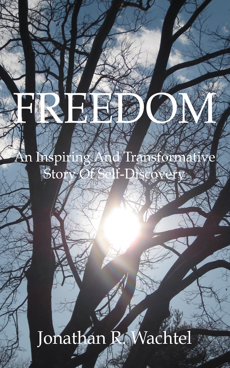 Freedom:  An Inspiring And Transformative Story Of Self-Discovery, inspirational book by South Windsor, CT, Hartford County, Connecticut life coach and life consultant, relationship coach and relationship consultant, career coach and career consultant, business coach and business consultant, marketing coach and marketing consultant, SEO expert and SEO consultant, health coach and health consultant, success coach and success consultant, law of attraction coach and law of attraction consultant, international speaker and best-selling author and Kew Gardens, Queens, New York City, New York, NY life coach and life consultant, relationship coach and relationship consultant, career coach and career consultant, business coach and business consultant, marketing coach and marketing consultant, SEO expert and SEO consultant, health coach and health consultant, success coach and success consultant, law of attraction coach and law of attraction consultant, international speaker and best-selling author Jonathan R. Wachtel in South Windsor, CT, Hartford County, Connecticut, CT, Wapping, CT, Windsor, CT, East Windsor, CT, Windsor Locks, CT, Manchester, CT, Vernon, CT, West Hartford, CT, East Hartford, CT, Hartford, CT, Glastonbury, CT, Farmington, CT, Bloomfield, CT, Ellington, CT, Bolton, CT, Somers, CT, Enfield, CT, Suffield, CT, Tolland, CT, Willington, CT, Stafford, CT, Granby, CT, Addison, CT, Wethersfield, CT, Newington, CT, Simsbury, CT, Avon, CT, East Granby, CT, Canton, CT, Marlborough, CT, Rocky Hill, CT, Cromwell, CT, Andover, CT, Coventry, CT, New Britain, CT, Berlin, CT, Kensington, CT, East Hampton, CT, Portland, CT, Middletown, CT, Middlefield, CT, Hebron, CT, Columbia, CT, Mansfield, CT, Colchester, CT, Lebanon, CT, Windham, CT, Chaplin, CT, Hampton, CT, Ashford, CT, Eastford, CT, Union, CT, Hartland, CT, Barkhamsted, CT, Southington, CT, Bristol, CT, Meriden, CT, Cheshire, CT, Durham, CT, Wallingford, CT, Northford, CT, Hamden, CT, Bozrah, CT, Sprague, CT, Lisbon, CT, Salem, CT, East Haddam, CT, Chester, CT, Lyme, CT, Essex, CT, Montville, CT, Norwich, CT, Preston, CT, Ledyard, CT, New London, CT, Lisbon, CT, Plainfield, CT, Brooklyn, CT, Pomfret, CT, Woodstock, CT, Putnam, CT, Killingly, CT, Sterling, CT, North Stonington, CT, Stonington, CT, East Lyme, CT, Old Lyme, CT, Old Saybrook, CT, Madison, CT, Guilford, CT, North Branford, CT, Branford, CT, New Haven, CT, West Haven, CT, Wolcott, CT, Waterbury, CT, Naugatuck, CT, Middlebury, CT, Woodbury, CT, Watertown, CT, Thomaston, CT, Burlington, CT, Harwinton, CT, Torrington, CT,  New Hartford, CT, Winchester, CT, Colebrook, CT, Norfolk, CT, Goshen, CT, Litchfield, CT, Morris, CT, Bethlehem, CT, Southbury, CT, Cornwall, CT, Warren, CT, Canaan, CT, North Canaan, CT, Salisbury, CT, Sharon, CT, Kent, CT, Roxbury, CT, New Milford, CT, Brookfield, CT, Fairfield, CT, Newtown, CT, Monroe, CT, Shelton, CT, Milford, CT, Trumbull, CT, Bridgeport, CT, Bethel, CT, Redding, CT, Danbury, CT, New Fairfield, CT, Ridgefield, CT, Wilton, CT, Westport, CT, Norwalk, CT, New Canaan, CT, Darien, CT, Stamford, CT, Greenwich, CT, Agawam, MA, East Longmeadow, MA, Springfield, MA, Southwick, MA, Granville, MA, Tolland, MA, Westfield, MA, Chicopee, MA, Wilbraham, MA, Ludlow, MA, Monson, MA, Wales, MA, Holland, MA, Brimfield, MA, Palmer, MA, Ludlow, MA, Holyoke, MA, Russell, MA, Blandford, MA, formerly in Kew Gardens, Queens, New York City, New York, NY, near the Upper East Side of Manhattan, near Chelsea, NY, near Westchester, NY, near the Hamptons, on Long Island, NY, serving South Windsor, CT, Hartford County, Connecticut, CT, Wapping, CT, Windsor, CT, East Windsor, CT, Windsor Locks, CT, Manchester, CT, Vernon, CT, West Hartford, CT, East Hartford, CT, Hartford, CT, Glastonbury, CT, Farmington, CT, Bloomfield, CT, Ellington, CT, Bolton, CT, Somers, CT, Enfield, CT, Suffield, CT, Tolland, CT, Willington, CT, Stafford, CT, Granby, CT, Addison, CT, Wethersfield, CT, Newington, CT, Simsbury, CT, Avon, CT, East Granby, CT, Canton, CT, Marlborough, CT, Rocky Hill, CT, Cromwell, CT, Andover, CT, Coventry, CT, New Britain, CT, Berlin, CT, Kensington, CT, East Hampton, CT, Portland, CT, Middletown, CT, Middlefield, CT, Hebron, CT, Columbia, CT, Mansfield, CT, Colchester, CT, Lebanon, CT, Windham, CT, Chaplin, CT, Hampton, CT, Ashford, CT, Eastford, CT, Union, CT, Hartland, CT, Barkhamsted, CT, Southington, CT, Bristol, CT, Meriden, CT, Cheshire, CT, Durham, CT, Wallingford, CT, Northford, CT, Hamden, CT, Bozrah, CT, Sprague, CT, Lisbon, CT, Salem, CT, East Haddam, CT, Chester, CT, Lyme, CT, Essex, CT, Montville, CT, Norwich, CT, Preston, CT, Ledyard, CT, New London, CT, Lisbon, CT, Plainfield, CT, Brooklyn, CT, Pomfret, CT, Woodstock, CT, Putnam, CT, Killingly, CT, Sterling, CT, North Stonington, CT, Stonington, CT, East Lyme, CT, Old Lyme, CT, Old Saybrook, CT, Madison, CT, Guilford, CT, North Branford, CT, Branford, CT, New Haven, CT, West Haven, CT, Wolcott, CT, Waterbury, CT, Naugatuck, CT, Middlebury, CT, Woodbury, CT, Watertown, CT, Thomaston, CT, Burlington, CT, Harwinton, CT, Torrington, CT,  New Hartford, CT, Winchester, CT, Colebrook, CT, Norfolk, CT, Goshen, CT, Litchfield, CT, Morris, CT, Bethlehem, CT, Southbury, CT, Cornwall, CT, Warren, CT, Canaan, CT, North Canaan, CT, Salisbury, CT, Sharon, CT, Kent, CT, Roxbury, CT, New Milford, CT, Brookfield, CT, Fairfield, CT, Newtown, CT, Monroe, CT, Shelton, CT, Milford, CT, Trumbull, CT, Bridgeport, CT, Bethel, CT, Redding, CT, Danbury, CT, New Fairfield, CT, Ridgefield, CT, Wilton, CT, Westport, CT, Norwalk, CT, New Canaan, CT, Darien, CT, Stamford, CT, Greenwich, CT, Agawam, MA, East Longmeadow, MA, Springfield, MA, Southwick, MA, Granville, MA, Tolland, MA, Westfield, MA, Chicopee, MA, Wilbraham, MA, Ludlow, MA, Monson, MA, Wales, MA, Holland, MA, Brimfield, MA, Palmer, MA, Ludlow, MA, Holyoke, MA, Russell, MA, Blandford, MA, and also Kew Gardens, NY, Forest Hills, NY, Forest Hills Gardens, NY, Kew Garden Hills, NY, all of Queens, NY, Brooklyn, NY, Manhattan, NY, Nassau County, Long Island, NY, Suffolk County, Long Island, NY, Staten Island, the Bronx, all of New York State, Connecticut, Massachusetts, and surrounding areas, and everywhere over the phone and online, who offers life coaching and life consulting, relationship coaching and relationship consulting, career coaching and career consulting, business coaching and business consulting, marketing coaching and marketing consulting, SEO expertise and SEO consulting, health coaching and health consulting, success coaching and success consulting, law of attraction coaching and law of attraction consulting, and more in South Windsor, CT, Hartford County, Connecticut, CT, Wapping, CT, Windsor, CT, East Windsor, CT, Windsor Locks, CT, Manchester, CT, Vernon, CT, West Hartford, CT, East Hartford, CT, Hartford, CT, Glastonbury, CT, Farmington, CT, Bloomfield, CT, Ellington, CT, Bolton, CT, Somers, CT, Enfield, CT, Suffield, CT, Tolland, CT, Willington, CT, Stafford, CT, Granby, CT, Addison, CT, Wethersfield, CT, Newington, CT, Simsbury, CT, Avon, CT, East Granby, CT, Canton, CT, Marlborough, CT, Rocky Hill, CT, Cromwell, CT, Andover, CT, Coventry, CT, New Britain, CT, Berlin, CT, Kensington, CT, East Hampton, CT, Portland, CT, Middletown, CT, Middlefield, CT, Hebron, CT, Columbia, CT, Mansfield, CT, Colchester, CT, Lebanon, CT, Windham, CT, Chaplin, CT, Hampton, CT, Ashford, CT, Eastford, CT, Union, CT, Hartland, CT, Barkhamsted, CT, Southington, CT, Bristol, CT, Meriden, CT, Cheshire, CT, Durham, CT, Wallingford, CT, Northford, CT, Hamden, CT, Bozrah, CT, Sprague, CT, Lisbon, CT, Salem, CT, East Haddam, CT, Chester, CT, Lyme, CT, Essex, CT, Montville, CT, Norwich, CT, Preston, CT, Ledyard, CT, New London, CT, Lisbon, CT, Plainfield, CT, Brooklyn, CT, Pomfret, CT, Woodstock, CT, Putnam, CT, Killingly, CT, Sterling, CT, North Stonington, CT, Stonington, CT, East Lyme, CT, Old Lyme, CT, Old Saybrook, CT, Madison, CT, Guilford, CT, North Branford, CT, Branford, CT, New Haven, CT, West Haven, CT, Wolcott, CT, Waterbury, CT, Naugatuck, CT, Middlebury, CT, Woodbury, CT, Watertown, CT, Thomaston, CT, Burlington, CT, Harwinton, CT, Torrington, CT,  New Hartford, CT, Winchester, CT, Colebrook, CT, Norfolk, CT, Goshen, CT, Litchfield, CT, Morris, CT, Bethlehem, CT, Southbury, CT, Cornwall, CT, Warren, CT, Canaan, CT, North Canaan, CT, Salisbury, CT, Sharon, CT, Kent, CT, Roxbury, CT, New Milford, CT, Brookfield, CT, Fairfield, CT, Newtown, CT, Monroe, CT, Shelton, CT, Milford, CT, Trumbull, CT, Bridgeport, CT, Bethel, CT, Redding, CT, Danbury, CT, New Fairfield, CT, Ridgefield, CT, Wilton, CT, Westport, CT, Norwalk, CT, New Canaan, CT, Darien, CT, Stamford, CT, Greenwich, CT, Agawam, MA, East Longmeadow, MA, Springfield, MA, Southwick, MA, Granville, MA, Tolland, MA, Westfield, MA, Chicopee, MA, Wilbraham, MA, Ludlow, MA, Monson, MA, Wales, MA, Holland, MA, Brimfield, MA, Palmer, MA, Ludlow, MA, Holyoke, MA, Russell, MA, Blandford, MA, or in Kew Gardens, Queens, New York City, New York, NY, near the Upper East Side of Manhattan, near Chelsea, NY, near Westchester, NY, near the Hamptons, on Long Island, NY, serving South Windsor, CT, Hartford County, Connecticut, CT, Wapping, CT, Windsor, CT, East Windsor, CT, Windsor Locks, CT, Manchester, CT, Vernon, CT, West Hartford, CT, East Hartford, CT, Hartford, CT, Glastonbury, CT, Farmington, CT, Bloomfield, CT, Ellington, CT, Bolton, CT, Somers, CT, Enfield, CT, Suffield, CT, Tolland, CT, Willington, CT, Stafford, CT, Granby, CT, Addison, CT, Wethersfield, CT, Newington, CT, Simsbury, CT, Avon, CT, East Granby, CT, Canton, CT, Marlborough, CT, Rocky Hill, CT, Cromwell, CT, Andover, CT, Coventry, CT, New Britain, CT, Berlin, CT, Kensington, CT, East Hampton, CT, Portland, CT, Middletown, CT, Middlefield, CT, Hebron, CT, Columbia, CT, Mansfield, CT, Colchester, CT, Lebanon, CT, Windham, CT, Chaplin, CT, Hampton, CT, Ashford, CT, Eastford, CT, Union, CT, Hartland, CT, Barkhamsted, CT, Southington, CT, Bristol, CT, Meriden, CT, Cheshire, CT, Durham, CT, Wallingford, CT, Northford, CT, Hamden, CT, Bozrah, CT, Sprague, CT, Lisbon, CT, Salem, CT, East Haddam, CT, Chester, CT, Lyme, CT, Essex, CT, Montville, CT, Norwich, CT, Preston, CT, Ledyard, CT, New London, CT, Lisbon, CT, Plainfield, CT, Brooklyn, CT, Pomfret, CT, Woodstock, CT, Putnam, CT, Killingly, CT, Sterling, CT, North Stonington, CT, Stonington, CT, East Lyme, CT, Old Lyme, CT, Old Saybrook, CT, Madison, CT, Guilford, CT, North Branford, CT, Branford, CT, New Haven, CT, West Haven, CT, Wolcott, CT, Waterbury, CT, Naugatuck, CT, Middlebury, CT, Woodbury, CT, Watertown, CT, Thomaston, CT, Burlington, CT, Harwinton, CT, Torrington, CT,  New Hartford, CT, Winchester, CT, Colebrook, CT, Norfolk, CT, Goshen, CT, Litchfield, CT, Morris, CT, Bethlehem, CT, Southbury, CT, Cornwall, CT, Warren, CT, Canaan, CT, North Canaan, CT, Salisbury, CT, Sharon, CT, Kent, CT, Roxbury, CT, New Milford, CT, Brookfield, CT, Fairfield, CT, Newtown, CT, Monroe, CT, Shelton, CT, Milford, CT, Trumbull, CT, Bridgeport, CT, Bethel, CT, Redding, CT, Danbury, CT, New Fairfield, CT, Ridgefield, CT, Wilton, CT, Westport, CT, Norwalk, CT, New Canaan, CT, Darien, CT, Stamford, CT, Greenwich, CT, Agawam, MA, East Longmeadow, MA, Springfield, MA, Southwick, MA, Granville, MA, Tolland, MA, Westfield, MA, Chicopee, MA, Wilbraham, MA, Ludlow, MA, Monson, MA, Wales, MA, Holland, MA, Brimfield, MA, Palmer, MA, Ludlow, MA, Holyoke, MA, Russell, MA, Blandford, MA, and also Kew Gardens, NY, Forest Hills, NY, Forest Hills Gardens, NY, Kew Garden Hills, NY, all of Queens, NY, Brooklyn, NY, Manhattan, NY, Nassau County, Long Island, NY, Suffolk County, Long Island, NY, Staten Island, the Bronx, all of New York State, Connecticut, Massachusetts, and surrounding areas, and everywhere on the phone and online. Seeking a psychologist, therapist, counselor, or coach in South Windsor, CT, Hartford County, Connecticut, CT, Wapping, CT, Windsor, CT, East Windsor, CT, Windsor Locks, CT, Manchester, CT, Vernon, CT, West Hartford, CT, East Hartford, CT, Hartford, CT, Glastonbury, CT, Farmington, CT, Bloomfield, CT, Ellington, CT, Bolton, CT, Somers, CT, Enfield, CT, Suffield, CT, Tolland, CT, Willington, CT, Stafford, CT, Granby, CT, Addison, CT, Wethersfield, CT, Newington, CT, Simsbury, CT, Avon, CT, East Granby, CT, Canton, CT, Marlborough, CT, Rocky Hill, CT, Cromwell, CT, Andover, CT, Coventry, CT, New Britain, CT, Berlin, CT, Kensington, CT, East Hampton, CT, Portland, CT, Middletown, CT, Middlefield, CT, Hebron, CT, Columbia, CT, Mansfield, CT, Colchester, CT, Lebanon, CT, Windham, CT, Chaplin, CT, Hampton, CT, Ashford, CT, Eastford, CT, Union, CT, Hartland, CT, Barkhamsted, CT, Southington, CT, Bristol, CT, Meriden, CT, Cheshire, CT, Durham, CT, Wallingford, CT, Northford, CT, Hamden, CT, Bozrah, CT, Sprague, CT, Lisbon, CT, Salem, CT, East Haddam, CT, Chester, CT, Lyme, CT, Essex, CT, Montville, CT, Norwich, CT, Preston, CT, Ledyard, CT, New London, CT, Lisbon, CT, Plainfield, CT, Brooklyn, CT, Pomfret, CT, Woodstock, CT, Putnam, CT, Killingly, CT, Sterling, CT, North Stonington, CT, Stonington, CT, East Lyme, CT, Old Lyme, CT, Old Saybrook, CT, Madison, CT, Guilford, CT, North Branford, CT, Branford, CT, New Haven, CT, West Haven, CT, Wolcott, CT, Waterbury, CT, Naugatuck, CT, Middlebury, CT, Woodbury, CT, Watertown, CT, Thomaston, CT, Burlington, CT, Harwinton, CT, Torrington, CT,  New Hartford, CT, Winchester, CT, Colebrook, CT, Norfolk, CT, Goshen, CT, Litchfield, CT, Morris, CT, Bethlehem, CT, Southbury, CT, Cornwall, CT, Warren, CT, Canaan, CT, North Canaan, CT, Salisbury, CT, Sharon, CT, Kent, CT, Roxbury, CT, New Milford, CT, Brookfield, CT, Fairfield, CT, Newtown, CT, Monroe, CT, Shelton, CT, Milford, CT, Trumbull, CT, Bridgeport, CT, Bethel, CT, Redding, CT, Danbury, CT, New Fairfield, CT, Ridgefield, CT, Wilton, CT, Westport, CT, Norwalk, CT, New Canaan, CT, Darien, CT, Stamford, CT, Greenwich, CT, Agawam, MA, East Longmeadow, MA, Springfield, MA, Southwick, MA, Granville, MA, Tolland, MA, Westfield, MA, Chicopee, MA, Wilbraham, MA, Ludlow, MA, Monson, MA, Wales, MA, Holland, MA, Brimfield, MA, Palmer, MA, Ludlow, MA, Holyoke, MA, Russell, MA, Blandford, MA, or in Kew Gardens, NY, Forest Hills, NY, Forest Hills Gardens, NY, Kew Garden Hills, NY, Queens, NY, Brooklyn, NY, Manhattan, NY, Nassau County, Long Island, NY, Suffolk County, Long Island, NY, Staten Island, the Bronx, New York City, New York State, Connecticut, Massachusetts, or surrounding areas? If you’re seeking therapy, counseling, or coaching in South Windsor, CT, Hartford County, Connecticut, CT, Wapping, CT, Windsor, CT, East Windsor, CT, Windsor Locks, CT, Manchester, CT, Vernon, CT, West Hartford, CT, East Hartford, CT, Hartford, CT, Glastonbury, CT, Farmington, CT, Bloomfield, CT, Ellington, CT, Bolton, CT, Somers, CT, Enfield, CT, Suffield, CT, Tolland, CT, Willington, CT, Stafford, CT, Granby, CT, Addison, CT, Wethersfield, CT, Newington, CT, Simsbury, CT, Avon, CT, East Granby, CT, Canton, CT, Marlborough, CT, Rocky Hill, CT, Cromwell, CT, Andover, CT, Coventry, CT, New Britain, CT, Berlin, CT, Kensington, CT, East Hampton, CT, Portland, CT, Middletown, CT, Middlefield, CT, Hebron, CT, Columbia, CT, Mansfield, CT, Colchester, CT, Lebanon, CT, Windham, CT, Chaplin, CT, Hampton, CT, Ashford, CT, Eastford, CT, Union, CT, Hartland, CT, Barkhamsted, CT, Southington, CT, Bristol, CT, Meriden, CT, Cheshire, CT, Durham, CT, Wallingford, CT, Northford, CT, Hamden, CT, Bozrah, CT, Sprague, CT, Lisbon, CT, Salem, CT, East Haddam, CT, Chester, CT, Lyme, CT, Essex, CT, Montville, CT, Norwich, CT, Preston, CT, Ledyard, CT, New London, CT, Lisbon, CT, Plainfield, CT, Brooklyn, CT, Pomfret, CT, Woodstock, CT, Putnam, CT, Killingly, CT, Sterling, CT, North Stonington, CT, Stonington, CT, East Lyme, CT, Old Lyme, CT, Old Saybrook, CT, Madison, CT, Guilford, CT, North Branford, CT, Branford, CT, New Haven, CT, West Haven, CT, Wolcott, CT, Waterbury, CT, Naugatuck, CT, Middlebury, CT, Woodbury, CT, Watertown, CT, Thomaston, CT, Burlington, CT, Harwinton, CT, Torrington, CT,  New Hartford, CT, Winchester, CT, Colebrook, CT, Norfolk, CT, Goshen, CT, Litchfield, CT, Morris, CT, Bethlehem, CT, Southbury, CT, Cornwall, CT, Warren, CT, Canaan, CT, North Canaan, CT, Salisbury, CT, Sharon, CT, Kent, CT, Roxbury, CT, New Milford, CT, Brookfield, CT, Fairfield, CT, Newtown, CT, Monroe, CT, Shelton, CT, Milford, CT, Trumbull, CT, Bridgeport, CT, Bethel, CT, Redding, CT, Danbury, CT, New Fairfield, CT, Ridgefield, CT, Wilton, CT, Westport, CT, Norwalk, CT, New Canaan, CT, Darien, CT, Stamford, CT, Greenwich, CT, Agawam, MA, East Longmeadow, MA, Springfield, MA, Southwick, MA, Granville, MA, Tolland, MA, Westfield, MA, Chicopee, MA, Wilbraham, MA, Ludlow, MA, Monson, MA, Wales, MA, Holland, MA, Brimfield, MA, Palmer, MA, Ludlow, MA, Holyoke, MA, Russell, MA, Blandford, MA, or in Kew Gardens, NY, Forest Hills, NY, Forest Hills Gardens, NY, Kew Garden Hills, NY, Queens, NY, Brooklyn, NY, Manhattan, NY, Nassau County, Long Island, NY, Suffolk County, Long Island, NY, Staten Island, the Bronx, New York City, New York State, Connecticut, Massachusetts, or anywhere, contact South Windsor, CT, Wapping, CT, Hartford County, Connecticut Life Coach and New York Life Coach Jonathan.