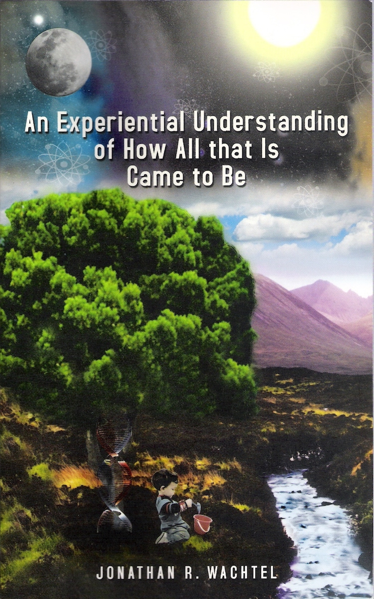 An Experiential Understanding of How All that Is Came to Be, inspiring book about theory of everything by South Windsor, CT, Hartford County, Connecticut life coach and life consultant, relationship coach and relationship consultant, career coach and career consultant, business coach and business consultant, marketing coach and marketing consultant, SEO expert and SEO consultant, health coach and health consultant, success coach and success consultant, law of attraction coach and law of attraction consultant, international speaker and best-selling author and Kew Gardens, Queens, New York City, New York, NY life coach and life consultant, relationship coach and relationship consultant, career coach and career consultant, business coach and business consultant, marketing coach and marketing consultant, SEO expert and SEO consultant, health coach and health consultant, success coach and success consultant, law of attraction coach and law of attraction consultant, international speaker and best-selling author Jonathan R. Wachtel in South Windsor, CT, Hartford County, Connecticut, CT, Wapping, CT, Windsor, CT, East Windsor, CT, Windsor Locks, CT, Manchester, CT, Vernon, CT, West Hartford, CT, East Hartford, CT, Hartford, CT, Glastonbury, CT, Farmington, CT, Bloomfield, CT, Ellington, CT, Bolton, CT, Somers, CT, Enfield, CT, Suffield, CT, Tolland, CT, Willington, CT, Stafford, CT, Granby, CT, Addison, CT, Wethersfield, CT, Newington, CT, Simsbury, CT, Avon, CT, East Granby, CT, Canton, CT, Marlborough, CT, Rocky Hill, CT, Cromwell, CT, Andover, CT, Coventry, CT, New Britain, CT, Berlin, CT, Kensington, CT, East Hampton, CT, Portland, CT, Middletown, CT, Middlefield, CT, Hebron, CT, Columbia, CT, Mansfield, CT, Colchester, CT, Lebanon, CT, Windham, CT, Chaplin, CT, Hampton, CT, Ashford, CT, Eastford, CT, Union, CT, Hartland, CT, Barkhamsted, CT, Southington, CT, Bristol, CT, Meriden, CT, Cheshire, CT, Durham, CT, Wallingford, CT, Northford, CT, Hamden, CT, Bozrah, CT, Sprague, CT, Lisbon, CT, Salem, CT, East Haddam, CT, Chester, CT, Lyme, CT, Essex, CT, Montville, CT, Norwich, CT, Preston, CT, Ledyard, CT, New London, CT, Lisbon, CT, Plainfield, CT, Brooklyn, CT, Pomfret, CT, Woodstock, CT, Putnam, CT, Killingly, CT, Sterling, CT, North Stonington, CT, Stonington, CT, East Lyme, CT, Old Lyme, CT, Old Saybrook, CT, Madison, CT, Guilford, CT, North Branford, CT, Branford, CT, New Haven, CT, West Haven, CT, Wolcott, CT, Waterbury, CT, Naugatuck, CT, Middlebury, CT, Woodbury, CT, Watertown, CT, Thomaston, CT, Burlington, CT, Harwinton, CT, Torrington, CT,  New Hartford, CT, Winchester, CT, Colebrook, CT, Norfolk, CT, Goshen, CT, Litchfield, CT, Morris, CT, Bethlehem, CT, Southbury, CT, Cornwall, CT, Warren, CT, Canaan, CT, North Canaan, CT, Salisbury, CT, Sharon, CT, Kent, CT, Roxbury, CT, New Milford, CT, Brookfield, CT, Fairfield, CT, Newtown, CT, Monroe, CT, Shelton, CT, Milford, CT, Trumbull, CT, Bridgeport, CT, Bethel, CT, Redding, CT, Danbury, CT, New Fairfield, CT, Ridgefield, CT, Wilton, CT, Westport, CT, Norwalk, CT, New Canaan, CT, Darien, CT, Stamford, CT, Greenwich, CT, Agawam, MA, East Longmeadow, MA, Springfield, MA, Southwick, MA, Granville, MA, Tolland, MA, Westfield, MA, Chicopee, MA, Wilbraham, MA, Ludlow, MA, Monson, MA, Wales, MA, Holland, MA, Brimfield, MA, Palmer, MA, Ludlow, MA, Holyoke, MA, Russell, MA, Blandford, MA, formerly in Kew Gardens, Queens, New York City, New York, NY, near the Upper East Side of Manhattan, near Chelsea, NY, near Westchester, NY, near the Hamptons, on Long Island, NY, serving South Windsor, CT, Hartford County, Connecticut, CT, Wapping, CT, Windsor, CT, East Windsor, CT, Windsor Locks, CT, Manchester, CT, Vernon, CT, West Hartford, CT, East Hartford, CT, Hartford, CT, Glastonbury, CT, Farmington, CT, Bloomfield, CT, Ellington, CT, Bolton, CT, Somers, CT, Enfield, CT, Suffield, CT, Tolland, CT, Willington, CT, Stafford, CT, Granby, CT, Addison, CT, Wethersfield, CT, Newington, CT, Simsbury, CT, Avon, CT, East Granby, CT, Canton, CT, Marlborough, CT, Rocky Hill, CT, Cromwell, CT, Andover, CT, Coventry, CT, New Britain, CT, Berlin, CT, Kensington, CT, East Hampton, CT, Portland, CT, Middletown, CT, Middlefield, CT, Hebron, CT, Columbia, CT, Mansfield, CT, Colchester, CT, Lebanon, CT, Windham, CT, Chaplin, CT, Hampton, CT, Ashford, CT, Eastford, CT, Union, CT, Hartland, CT, Barkhamsted, CT, Southington, CT, Bristol, CT, Meriden, CT, Cheshire, CT, Durham, CT, Wallingford, CT, Northford, CT, Hamden, CT, Bozrah, CT, Sprague, CT, Lisbon, CT, Salem, CT, East Haddam, CT, Chester, CT, Lyme, CT, Essex, CT, Montville, CT, Norwich, CT, Preston, CT, Ledyard, CT, New London, CT, Lisbon, CT, Plainfield, CT, Brooklyn, CT, Pomfret, CT, Woodstock, CT, Putnam, CT, Killingly, CT, Sterling, CT, North Stonington, CT, Stonington, CT, East Lyme, CT, Old Lyme, CT, Old Saybrook, CT, Madison, CT, Guilford, CT, North Branford, CT, Branford, CT, New Haven, CT, West Haven, CT, Wolcott, CT, Waterbury, CT, Naugatuck, CT, Middlebury, CT, Woodbury, CT, Watertown, CT, Thomaston, CT, Burlington, CT, Harwinton, CT, Torrington, CT,  New Hartford, CT, Winchester, CT, Colebrook, CT, Norfolk, CT, Goshen, CT, Litchfield, CT, Morris, CT, Bethlehem, CT, Southbury, CT, Cornwall, CT, Warren, CT, Canaan, CT, North Canaan, CT, Salisbury, CT, Sharon, CT, Kent, CT, Roxbury, CT, New Milford, CT, Brookfield, CT, Fairfield, CT, Newtown, CT, Monroe, CT, Shelton, CT, Milford, CT, Trumbull, CT, Bridgeport, CT, Bethel, CT, Redding, CT, Danbury, CT, New Fairfield, CT, Ridgefield, CT, Wilton, CT, Westport, CT, Norwalk, CT, New Canaan, CT, Darien, CT, Stamford, CT, Greenwich, CT, Agawam, MA, East Longmeadow, MA, Springfield, MA, Southwick, MA, Granville, MA, Tolland, MA, Westfield, MA, Chicopee, MA, Wilbraham, MA, Ludlow, MA, Monson, MA, Wales, MA, Holland, MA, Brimfield, MA, Palmer, MA, Ludlow, MA, Holyoke, MA, Russell, MA, Blandford, MA, and also Kew Gardens, NY, Forest Hills, NY, Forest Hills Gardens, NY, Kew Garden Hills, NY, all of Queens, NY, Brooklyn, NY, Manhattan, NY, Nassau County, Long Island, NY, Suffolk County, Long Island, NY, Staten Island, the Bronx, all of New York State, and surrounding areas, and everywhere over the phone and online, who offers life coaching and life consulting, relationship coaching and relationship consulting, career coaching and career consulting, business coaching and business consulting, marketing coaching and marketing consulting, SEO expertise and SEO consulting, health coaching and health consulting, success coaching and success consulting, law of attraction coaching and law of attraction consulting, and more in South Windsor, CT, Hartford County, Connecticut, CT, Wapping, CT, Windsor, CT, East Windsor, CT, Windsor Locks, CT, Manchester, CT, Vernon, CT, West Hartford, CT, East Hartford, CT, Hartford, CT, Glastonbury, CT, Farmington, CT, Bloomfield, CT, Ellington, CT, Bolton, CT, Somers, CT, Enfield, CT, Suffield, CT, Tolland, CT, Willington, CT, Stafford, CT, Granby, CT, Addison, CT, Wethersfield, CT, Newington, CT, Simsbury, CT, Avon, CT, East Granby, CT, Canton, CT, Marlborough, CT, Rocky Hill, CT, Cromwell, CT, Andover, CT, Coventry, CT, New Britain, CT, Berlin, CT, Kensington, CT, East Hampton, CT, Portland, CT, Middletown, CT, Middlefield, CT, Hebron, CT, Columbia, CT, Mansfield, CT, Colchester, CT, Lebanon, CT, Windham, CT, Chaplin, CT, Hampton, CT, Ashford, CT, Eastford, CT, Union, CT, Hartland, CT, Barkhamsted, CT, Southington, CT, Bristol, CT, Meriden, CT, Cheshire, CT, Durham, CT, Wallingford, CT, Northford, CT, Hamden, CT, Bozrah, CT, Sprague, CT, Lisbon, CT, Salem, CT, East Haddam, CT, Chester, CT, Lyme, CT, Essex, CT, Montville, CT, Norwich, CT, Preston, CT, Ledyard, CT, New London, CT, Lisbon, CT, Plainfield, CT, Brooklyn, CT, Pomfret, CT, Woodstock, CT, Putnam, CT, Killingly, CT, Sterling, CT, North Stonington, CT, Stonington, CT, East Lyme, CT, Old Lyme, CT, Old Saybrook, CT, Madison, CT, Guilford, CT, North Branford, CT, Branford, CT, New Haven, CT, West Haven, CT, Wolcott, CT, Waterbury, CT, Naugatuck, CT, Middlebury, CT, Woodbury, CT, Watertown, CT, Thomaston, CT, Burlington, CT, Harwinton, CT, Torrington, CT,  New Hartford, CT, Winchester, CT, Colebrook, CT, Norfolk, CT, Goshen, CT, Litchfield, CT, Morris, CT, Bethlehem, CT, Southbury, CT, Cornwall, CT, Warren, CT, Canaan, CT, North Canaan, CT, Salisbury, CT, Sharon, CT, Kent, CT, Roxbury, CT, New Milford, CT, Brookfield, CT, Fairfield, CT, Newtown, CT, Monroe, CT, Shelton, CT, Milford, CT, Trumbull, CT, Bridgeport, CT, Bethel, CT, Redding, CT, Danbury, CT, New Fairfield, CT, Ridgefield, CT, Wilton, CT, Westport, CT, Norwalk, CT, New Canaan, CT, Darien, CT, Stamford, CT, Greenwich, CT, Agawam, MA, East Longmeadow, MA, Springfield, MA, Southwick, MA, Granville, MA, Tolland, MA, Westfield, MA, Chicopee, MA, Wilbraham, MA, Ludlow, MA, Monson, MA, Wales, MA, Holland, MA, Brimfield, MA, Palmer, MA, Ludlow, MA, Holyoke, MA, Russell, MA, Blandford, MA, formerly in Kew Gardens, Queens, New York City, New York, NY, near the Upper East Side of Manhattan, near Chelsea, NY, near Westchester, NY, near the Hamptons, on Long Island, NY, serving South Windsor, CT, Hartford County, Connecticut, CT, Wapping, CT, Windsor, CT, East Windsor, CT, Windsor Locks, CT, Manchester, CT, Vernon, CT, West Hartford, CT, East Hartford, CT, Hartford, CT, Glastonbury, CT, Farmington, CT, Bloomfield, CT, Ellington, CT, Bolton, CT, Somers, CT, Enfield, CT, Suffield, CT, Tolland, CT, Willington, CT, Stafford, CT, Granby, CT, Addison, CT, Wethersfield, CT, Newington, CT, Simsbury, CT, Avon, CT, East Granby, CT, Canton, CT, Marlborough, CT, Rocky Hill, CT, Cromwell, CT, Andover, CT, Coventry, CT, New Britain, CT, Berlin, CT, Kensington, CT, East Hampton, CT, Portland, CT, Middletown, CT, Middlefield, CT, Hebron, CT, Columbia, CT, Mansfield, CT, Colchester, CT, Lebanon, CT, Windham, CT, Chaplin, CT, Hampton, CT, Ashford, CT, Eastford, CT, Union, CT, Hartland, CT, Barkhamsted, CT, Southington, CT, Bristol, CT, Meriden, CT, Cheshire, CT, Durham, CT, Wallingford, CT, Northford, CT, Hamden, CT, Bozrah, CT, Sprague, CT, Lisbon, CT, Salem, CT, East Haddam, CT, Chester, CT, Lyme, CT, Essex, CT, Montville, CT, Norwich, CT, Preston, CT, Ledyard, CT, New London, CT, Lisbon, CT, Plainfield, CT, Brooklyn, CT, Pomfret, CT, Woodstock, CT, Putnam, CT, Killingly, CT, Sterling, CT, North Stonington, CT, Stonington, CT, East Lyme, CT, Old Lyme, CT, Old Saybrook, CT, Madison, CT, Guilford, CT, North Branford, CT, Branford, CT, New Haven, CT, West Haven, CT, Wolcott, CT, Waterbury, CT, Naugatuck, CT, Middlebury, CT, Woodbury, CT, Watertown, CT, Thomaston, CT, Burlington, CT, Harwinton, CT, Torrington, CT,  New Hartford, CT, Winchester, CT, Colebrook, CT, Norfolk, CT, Goshen, CT, Litchfield, CT, Morris, CT, Bethlehem, CT, Southbury, CT, Cornwall, CT, Warren, CT, Canaan, CT, North Canaan, CT, Salisbury, CT, Sharon, CT, Kent, CT, Roxbury, CT, New Milford, CT, Brookfield, CT, Fairfield, CT, Newtown, CT, Monroe, CT, Shelton, CT, Milford, CT, Trumbull, CT, Bridgeport, CT, Bethel, CT, Redding, CT, Danbury, CT, New Fairfield, CT, Ridgefield, CT, Wilton, CT, Westport, CT, Norwalk, CT, New Canaan, CT, Darien, CT, Stamford, CT, Greenwich, CT, Agawam, MA, East Longmeadow, MA, Springfield, MA, Southwick, MA, Granville, MA, Tolland, MA, Westfield, MA, Chicopee, MA, Wilbraham, MA, Ludlow, MA, Monson, MA, Wales, MA, Holland, MA, Brimfield, MA, Palmer, MA, Ludlow, MA, Holyoke, MA, Russell, MA, Blandford, MA, and also Kew Gardens, NY, Forest Hills, NY, Forest Hills Gardens, NY, Kew Garden Hills, NY, all of Queens, NY, Brooklyn, NY, Manhattan, NY, Nassau County, Long Island, NY, Suffolk County, Long Island, NY, Staten Island, the Bronx, all of New York State, Connecticut, Massachusetts, and surrounding areas, and everywhere on the phone and online. Seeking a psychologist, therapist, counselor, or coach in South Windsor, CT, Hartford County, Connecticut, CT, Wapping, CT, Windsor, CT, East Windsor, CT, Windsor Locks, CT, Manchester, CT, Vernon, CT, West Hartford, CT, East Hartford, CT, Hartford, CT, Glastonbury, CT, Farmington, CT, Bloomfield, CT, Ellington, CT, Bolton, CT, Somers, CT, Enfield, CT, Suffield, CT, Tolland, CT, Willington, CT, Stafford, CT, Granby, CT, Addison, CT, Wethersfield, CT, Newington, CT, Simsbury, CT, Avon, CT, East Granby, CT, Canton, CT, Marlborough, CT, Rocky Hill, CT, Cromwell, CT, Andover, CT, Coventry, CT, New Britain, CT, Berlin, CT, Kensington, CT, East Hampton, CT, Portland, CT, Middletown, CT, Middlefield, CT, Hebron, CT, Columbia, CT, Mansfield, CT, Colchester, CT, Lebanon, CT, Windham, CT, Chaplin, CT, Hampton, CT, Ashford, CT, Eastford, CT, Union, CT, Hartland, CT, Barkhamsted, CT, Southington, CT, Bristol, CT, Meriden, CT, Cheshire, CT, Durham, CT, Wallingford, CT, Northford, CT, Hamden, CT, Bozrah, CT, Sprague, CT, Lisbon, CT, Salem, CT, East Haddam, CT, Chester, CT, Lyme, CT, Essex, CT, Montville, CT, Norwich, CT, Preston, CT, Ledyard, CT, New London, CT, Lisbon, CT, Plainfield, CT, Brooklyn, CT, Pomfret, CT, Woodstock, CT, Putnam, CT, Killingly, CT, Sterling, CT, North Stonington, CT, Stonington, CT, East Lyme, CT, Old Lyme, CT, Old Saybrook, CT, Madison, CT, Guilford, CT, North Branford, CT, Branford, CT, New Haven, CT, West Haven, CT, Wolcott, CT, Waterbury, CT, Naugatuck, CT, Middlebury, CT, Woodbury, CT, Watertown, CT, Thomaston, CT, Burlington, CT, Harwinton, CT, Torrington, CT,  New Hartford, CT, Winchester, CT, Colebrook, CT, Norfolk, CT, Goshen, CT, Litchfield, CT, Morris, CT, Bethlehem, CT, Southbury, CT, Cornwall, CT, Warren, CT, Canaan, CT, North Canaan, CT, Salisbury, CT, Sharon, CT, Kent, CT, Roxbury, CT, New Milford, CT, Brookfield, CT, Fairfield, CT, Newtown, CT, Monroe, CT, Shelton, CT, Milford, CT, Trumbull, CT, Bridgeport, CT, Bethel, CT, Redding, CT, Danbury, CT, New Fairfield, CT, Ridgefield, CT, Wilton, CT, Westport, CT, Norwalk, CT, New Canaan, CT, Darien, CT, Stamford, CT, Greenwich, CT, Agawam, MA, East Longmeadow, MA, Springfield, MA, Southwick, MA, Granville, MA, Tolland, MA, Westfield, MA, Chicopee, MA, Wilbraham, MA, Ludlow, MA, Monson, MA, Wales, MA, Holland, MA, Brimfield, MA, Palmer, MA, Ludlow, MA, Holyoke, MA, Russell, MA, Blandford, MA, or in Kew Gardens, NY, Forest Hills, NY, Forest Hills Gardens, NY, Kew Garden Hills, NY, Queens, NY, Brooklyn, NY, Manhattan, NY, Nassau County, Long Island, NY, Suffolk County, Long Island, NY, Staten Island, the Bronx, New York City, New York State, Connecticut, Massachusetts, or surrounding areas? If you’re seeking therapy, counseling, or coaching in South Windsor, CT, Hartford County, Connecticut, CT, Wapping, CT, Windsor, CT, East Windsor, CT, Windsor Locks, CT, Manchester, CT, Vernon, CT, West Hartford, CT, East Hartford, CT, Hartford, CT, Glastonbury, CT, Farmington, CT, Bloomfield, CT, Ellington, CT, Bolton, CT, Somers, CT, Enfield, CT, Suffield, CT, Tolland, CT, Willington, CT, Stafford, CT, Granby, CT, Addison, CT, Wethersfield, CT, Newington, CT, Simsbury, CT, Avon, CT, East Granby, CT, Canton, CT, Marlborough, CT, Rocky Hill, CT, Cromwell, CT, Andover, CT, Coventry, CT, New Britain, CT, Berlin, CT, Kensington, CT, East Hampton, CT, Portland, CT, Middletown, CT, Middlefield, CT, Hebron, CT, Columbia, CT, Mansfield, CT, Colchester, CT, Lebanon, CT, Windham, CT, Chaplin, CT, Hampton, CT, Ashford, CT, Eastford, CT, Union, CT, Hartland, CT, Barkhamsted, CT, Southington, CT, Bristol, CT, Meriden, CT, Cheshire, CT, Durham, CT, Wallingford, CT, Northford, CT, Hamden, CT, Bozrah, CT, Sprague, CT, Lisbon, CT, Salem, CT, East Haddam, CT, Chester, CT, Lyme, CT, Essex, CT, Montville, CT, Norwich, CT, Preston, CT, Ledyard, CT, New London, CT, Lisbon, CT, Plainfield, CT, Brooklyn, CT, Pomfret, CT, Woodstock, CT, Putnam, CT, Killingly, CT, Sterling, CT, North Stonington, CT, Stonington, CT, East Lyme, CT, Old Lyme, CT, Old Saybrook, CT, Madison, CT, Guilford, CT, North Branford, CT, Branford, CT, New Haven, CT, West Haven, CT, Wolcott, CT, Waterbury, CT, Naugatuck, CT, Middlebury, CT, Woodbury, CT, Watertown, CT, Thomaston, CT, Burlington, CT, Harwinton, CT, Torrington, CT,  New Hartford, CT, Winchester, CT, Colebrook, CT, Norfolk, CT, Goshen, CT, Litchfield, CT, Morris, CT, Bethlehem, CT, Southbury, CT, Cornwall, CT, Warren, CT, Canaan, CT, North Canaan, CT, Salisbury, CT, Sharon, CT, Kent, CT, Roxbury, CT, New Milford, CT, Brookfield, CT, Fairfield, CT, Newtown, CT, Monroe, CT, Shelton, CT, Milford, CT, Trumbull, CT, Bridgeport, CT, Bethel, CT, Redding, CT, Danbury, CT, New Fairfield, CT, Ridgefield, CT, Wilton, CT, Westport, CT, Norwalk, CT, New Canaan, CT, Darien, CT, Stamford, CT, Greenwich, CT, Agawam, MA, East Longmeadow, MA, Springfield, MA, Southwick, MA, Granville, MA, Tolland, MA, Westfield, MA, Chicopee, MA, Wilbraham, MA, Ludlow, MA, Monson, MA, Wales, MA, Holland, MA, Brimfield, MA, Palmer, MA, Ludlow, MA, Holyoke, MA, Russell, MA, Blandford, MA, or in Kew Gardens, NY, Forest Hills, NY, Forest Hills Gardens, NY, Kew Garden Hills, NY, Queens, NY, Brooklyn, NY, Manhattan, NY, Nassau County, Long Island, NY, Suffolk County, Long Island, NY, Staten Island, the Bronx, New York City, New York State, Connecticut, Massachusetts, or anywhere, contact South Windsor, CT, Wapping, CT, Hartford County, Connecticut Life Coach and New York Life Coach Jonathan.