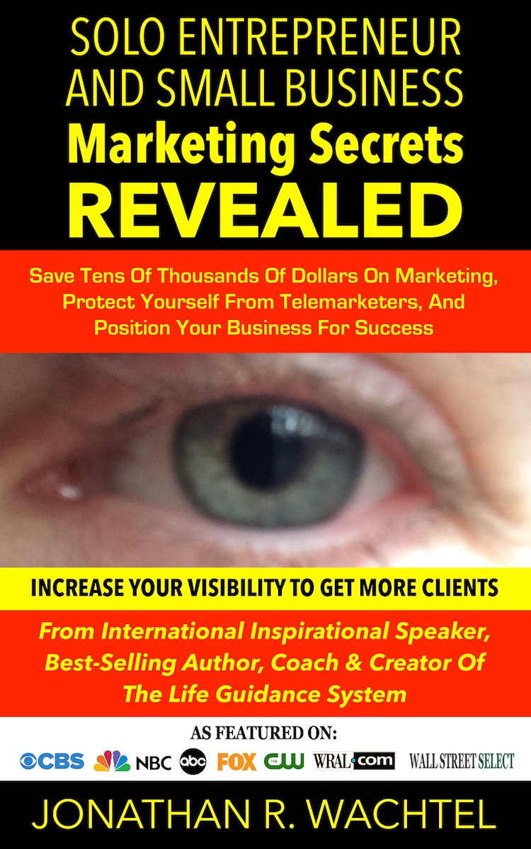 Solo Entrepreneur And Small Business Marketing Secrets REVEALED: Save Tens Of Thousands Of Dollars On Marketing, Protect Yourself From Telemarketers, And Position Your Business For Success, valuable ebook by South Windsor, CT, Hartford County, Connecticut life coach and life consultant, relationship coach and relationship consultant, career coach and career consultant, business coach and business consultant, marketing coach and marketing consultant, SEO expert and SEO consultant, health coach and health consultant, success coach and success consultant, law of attraction coach and law of attraction consultant, international speaker and best-selling author and Kew Gardens, Queens, New York City, New York, NY life coach and life consultant, relationship coach and relationship consultant, career coach and career consultant, business coach and business consultant, marketing coach and marketing consultant, SEO expert and SEO consultant, health coach and health consultant, success coach and success consultant, law of attraction coach and law of attraction consultant, international speaker and best-selling author Jonathan R. Wachtel in South Windsor, CT, Hartford County, Connecticut, CT, Wapping, CT, Windsor, CT, East Windsor, CT, Windsor Locks, CT, Manchester, CT, Vernon, CT, West Hartford, CT, East Hartford, CT, Hartford, CT, Glastonbury, CT, Farmington, CT, Bloomfield, CT, Ellington, CT, Bolton, CT, Somers, CT, Enfield, CT, Suffield, CT, Tolland, CT, Willington, CT, Stafford, CT, Granby, CT, Addison, CT, Wethersfield, CT, Newington, CT, Simsbury, CT, Avon, CT, East Granby, CT, Canton, CT, Marlborough, CT, Rocky Hill, CT, Cromwell, CT, Andover, CT, Coventry, CT, New Britain, CT, Berlin, CT, Kensington, CT, East Hampton, CT, Portland, CT, Middletown, CT, Middlefield, CT, Hebron, CT, Columbia, CT, Mansfield, CT, Colchester, CT, Lebanon, CT, Windham, CT, Chaplin, CT, Hampton, CT, Ashford, CT, Eastford, CT, Union, CT, Hartland, CT, Barkhamsted, CT, Southington, CT, Bristol, CT, Meriden, CT, Cheshire, CT, Durham, CT, Wallingford, CT, Northford, CT, Hamden, CT, Bozrah, CT, Sprague, CT, Lisbon, CT, Salem, CT, East Haddam, CT, Chester, CT, Lyme, CT, Essex, CT, Montville, CT, Norwich, CT, Preston, CT, Ledyard, CT, New London, CT, Lisbon, CT, Plainfield, CT, Brooklyn, CT, Pomfret, CT, Woodstock, CT, Putnam, CT, Killingly, CT, Sterling, CT, North Stonington, CT, Stonington, CT, East Lyme, CT, Old Lyme, CT, Old Saybrook, CT, Madison, CT, Guilford, CT, North Branford, CT, Branford, CT, New Haven, CT, West Haven, CT, Wolcott, CT, Waterbury, CT, Naugatuck, CT, Middlebury, CT, Woodbury, CT, Watertown, CT, Thomaston, CT, Burlington, CT, Harwinton, CT, Torrington, CT,  New Hartford, CT, Winchester, CT, Colebrook, CT, Norfolk, CT, Goshen, CT, Litchfield, CT, Morris, CT, Bethlehem, CT, Southbury, CT, Cornwall, CT, Warren, CT, Canaan, CT, North Canaan, CT, Salisbury, CT, Sharon, CT, Kent, CT, Roxbury, CT, New Milford, CT, Brookfield, CT, Fairfield, CT, Newtown, CT, Monroe, CT, Shelton, CT, Milford, CT, Trumbull, CT, Bridgeport, CT, Bethel, CT, Redding, CT, Danbury, CT, New Fairfield, CT, Ridgefield, CT, Wilton, CT, Westport, CT, Norwalk, CT, New Canaan, CT, Darien, CT, Stamford, CT, Greenwich, CT, Agawam, MA, East Longmeadow, MA, Springfield, MA, Southwick, MA, Granville, MA, Tolland, MA, Westfield, MA, Chicopee, MA, Wilbraham, MA, Ludlow, MA, Monson, MA, Wales, MA, Holland, MA, Brimfield, MA, Palmer, MA, Ludlow, MA, Holyoke, MA, Russell, MA, Blandford, MA, formerly in Kew Gardens, Queens, New York City, New York, NY, near the Upper East Side of Manhattan, near Chelsea, NY, near Westchester, NY, near the Hamptons, on Long Island, NY, serving South Windsor, CT, Hartford County, Connecticut, CT, Wapping, CT, Windsor, CT, East Windsor, CT, Windsor Locks, CT, Manchester, CT, Vernon, CT, West Hartford, CT, East Hartford, CT, Hartford, CT, Glastonbury, CT, Farmington, CT, Bloomfield, CT, Ellington, CT, Bolton, CT, Somers, CT, Enfield, CT, Suffield, CT, Tolland, CT, Willington, CT, Stafford, CT, Granby, CT, Addison, CT, Wethersfield, CT, Newington, CT, Simsbury, CT, Avon, CT, East Granby, CT, Canton, CT, Marlborough, CT, Rocky Hill, CT, Cromwell, CT, Andover, CT, Coventry, CT, New Britain, CT, Berlin, CT, Kensington, CT, East Hampton, CT, Portland, CT, Middletown, CT, Middlefield, CT, Hebron, CT, Columbia, CT, Mansfield, CT, Colchester, CT, Lebanon, CT, Windham, CT, Chaplin, CT, Hampton, CT, Ashford, CT, Eastford, CT, Union, CT, Hartland, CT, Barkhamsted, CT, Southington, CT, Bristol, CT, Meriden, CT, Cheshire, CT, Durham, CT, Wallingford, CT, Northford, CT, Hamden, CT, Bozrah, CT, Sprague, CT, Lisbon, CT, Salem, CT, East Haddam, CT, Chester, CT, Lyme, CT, Essex, CT, Montville, CT, Norwich, CT, Preston, CT, Ledyard, CT, New London, CT, Lisbon, CT, Plainfield, CT, Brooklyn, CT, Pomfret, CT, Woodstock, CT, Putnam, CT, Killingly, CT, Sterling, CT, North Stonington, CT, Stonington, CT, East Lyme, CT, Old Lyme, CT, Old Saybrook, CT, Madison, CT, Guilford, CT, North Branford, CT, Branford, CT, New Haven, CT, West Haven, CT, Wolcott, CT, Waterbury, CT, Naugatuck, CT, Middlebury, CT, Woodbury, CT, Watertown, CT, Thomaston, CT, Burlington, CT, Harwinton, CT, Torrington, CT,  New Hartford, CT, Winchester, CT, Colebrook, CT, Norfolk, CT, Goshen, CT, Litchfield, CT, Morris, CT, Bethlehem, CT, Southbury, CT, Cornwall, CT, Warren, CT, Canaan, CT, North Canaan, CT, Salisbury, CT, Sharon, CT, Kent, CT, Roxbury, CT, New Milford, CT, Brookfield, CT, Fairfield, CT, Newtown, CT, Monroe, CT, Shelton, CT, Milford, CT, Trumbull, CT, Bridgeport, CT, Bethel, CT, Redding, CT, Danbury, CT, New Fairfield, CT, Ridgefield, CT, Wilton, CT, Westport, CT, Norwalk, CT, New Canaan, CT, Darien, CT, Stamford, CT, Greenwich, CT, Agawam, MA, East Longmeadow, MA, Springfield, MA, Southwick, MA, Granville, MA, Tolland, MA, Westfield, MA, Chicopee, MA, Wilbraham, MA, Ludlow, MA, Monson, MA, Wales, MA, Holland, MA, Brimfield, MA, Palmer, MA, Ludlow, MA, Holyoke, MA, Russell, MA, Blandford, MA, and also Kew Gardens, NY, Forest Hills, NY, Forest Hills Gardens, NY, Kew Garden Hills, NY, all of Queens, NY, Brooklyn, NY, Manhattan, NY, Nassau County, Long Island, NY, Suffolk County, Long Island, NY, Staten Island, the Bronx, all of New York State, Connecticut, Massachusetts, and surrounding areas, and everywhere over the phone and online, about results achieved through life coaching and life consulting, relationship coaching and relationship consulting, career coaching and career consulting, business coaching and business consulting, marketing coaching and marketing consulting, SEO expertise and SEO consulting, health coaching and health consulting, success coaching and success consulting, law of attraction coaching and law of attraction consulting, and more in South Windsor, CT, Hartford County, Connecticut, CT, Wapping, CT, Windsor, CT, East Windsor, CT, Windsor Locks, CT, Manchester, CT, Vernon, CT, West Hartford, CT, East Hartford, CT, Hartford, CT, Glastonbury, CT, Farmington, CT, Bloomfield, CT, Ellington, CT, Bolton, CT, Somers, CT, Enfield, CT, Suffield, CT, Tolland, CT, Willington, CT, Stafford, CT, Granby, CT, Addison, CT, Wethersfield, CT, Newington, CT, Simsbury, CT, Avon, CT, East Granby, CT, Canton, CT, Marlborough, CT, Rocky Hill, CT, Cromwell, CT, Andover, CT, Coventry, CT, New Britain, CT, Berlin, CT, Kensington, CT, East Hampton, CT, Portland, CT, Middletown, CT, Middlefield, CT, Hebron, CT, Columbia, CT, Mansfield, CT, Colchester, CT, Lebanon, CT, Windham, CT, Chaplin, CT, Hampton, CT, Ashford, CT, Eastford, CT, Union, CT, Hartland, CT, Barkhamsted, CT, Southington, CT, Bristol, CT, Meriden, CT, Cheshire, CT, Durham, CT, Wallingford, CT, Northford, CT, Hamden, CT, Bozrah, CT, Sprague, CT, Lisbon, CT, Salem, CT, East Haddam, CT, Chester, CT, Lyme, CT, Essex, CT, Montville, CT, Norwich, CT, Preston, CT, Ledyard, CT, New London, CT, Lisbon, CT, Plainfield, CT, Brooklyn, CT, Pomfret, CT, Woodstock, CT, Putnam, CT, Killingly, CT, Sterling, CT, North Stonington, CT, Stonington, CT, East Lyme, CT, Old Lyme, CT, Old Saybrook, CT, Madison, CT, Guilford, CT, North Branford, CT, Branford, CT, New Haven, CT, West Haven, CT, Wolcott, CT, Waterbury, CT, Naugatuck, CT, Middlebury, CT, Woodbury, CT, Watertown, CT, Thomaston, CT, Burlington, CT, Harwinton, CT, Torrington, CT,  New Hartford, CT, Winchester, CT, Colebrook, CT, Norfolk, CT, Goshen, CT, Litchfield, CT, Morris, CT, Bethlehem, CT, Southbury, CT, Cornwall, CT, Warren, CT, Canaan, CT, North Canaan, CT, Salisbury, CT, Sharon, CT, Kent, CT, Roxbury, CT, New Milford, CT, Brookfield, CT, Fairfield, CT, Newtown, CT, Monroe, CT, Shelton, CT, Milford, CT, Trumbull, CT, Bridgeport, CT, Bethel, CT, Redding, CT, Danbury, CT, New Fairfield, CT, Ridgefield, CT, Wilton, CT, Westport, CT, Norwalk, CT, New Canaan, CT, Darien, CT, Stamford, CT, Greenwich, CT, Agawam, MA, East Longmeadow, MA, Springfield, MA, Southwick, MA, Granville, MA, Tolland, MA, Westfield, MA, Chicopee, MA, Wilbraham, MA, Ludlow, MA, Monson, MA, Wales, MA, Holland, MA, Brimfield, MA, Palmer, MA, Ludlow, MA, Holyoke, MA, Russell, MA, Blandford, MA, formerly in Kew Gardens, Queens, New York City, New York, NY, near the Upper East Side of Manhattan, near Chelsea, NY, near Westchester, NY, near the Hamptons, on Long Island, NY, serving South Windsor, CT, Hartford County, Connecticut, CT, Wapping, CT, Windsor, CT, East Windsor, CT, Windsor Locks, CT, Manchester, CT, Vernon, CT, West Hartford, CT, East Hartford, CT, Hartford, CT, Glastonbury, CT, Farmington, CT, Bloomfield, CT, Ellington, CT, Bolton, CT, Somers, CT, Enfield, CT, Suffield, CT, Tolland, CT, Willington, CT, Stafford, CT, Granby, CT, Addison, CT, Wethersfield, CT, Newington, CT, Simsbury, CT, Avon, CT, East Granby, CT, Canton, CT, Marlborough, CT, Rocky Hill, CT, Cromwell, CT, Andover, CT, Coventry, CT, New Britain, CT, Berlin, CT, Kensington, CT, East Hampton, CT, Portland, CT, Middletown, CT, Middlefield, CT, Hebron, CT, Columbia, CT, Mansfield, CT, Colchester, CT, Lebanon, CT, Windham, CT, Chaplin, CT, Hampton, CT, Ashford, CT, Eastford, CT, Union, CT, Hartland, CT, Barkhamsted, CT, Southington, CT, Bristol, CT, Meriden, CT, Cheshire, CT, Durham, CT, Wallingford, CT, Northford, CT, Hamden, CT, Bozrah, CT, Sprague, CT, Lisbon, CT, Salem, CT, East Haddam, CT, Chester, CT, Lyme, CT, Essex, CT, Montville, CT, Norwich, CT, Preston, CT, Ledyard, CT, New London, CT, Lisbon, CT, Plainfield, CT, Brooklyn, CT, Pomfret, CT, Woodstock, CT, Putnam, CT, Killingly, CT, Sterling, CT, North Stonington, CT, Stonington, CT, East Lyme, CT, Old Lyme, CT, Old Saybrook, CT, Madison, CT, Guilford, CT, North Branford, CT, Branford, CT, New Haven, CT, West Haven, CT, Wolcott, CT, Waterbury, CT, Naugatuck, CT, Middlebury, CT, Woodbury, CT, Watertown, CT, Thomaston, CT, Burlington, CT, Harwinton, CT, Torrington, CT,  New Hartford, CT, Winchester, CT, Colebrook, CT, Norfolk, CT, Goshen, CT, Litchfield, CT, Morris, CT, Bethlehem, CT, Southbury, CT, Cornwall, CT, Warren, CT, Canaan, CT, North Canaan, CT, Salisbury, CT, Sharon, CT, Kent, CT, Roxbury, CT, New Milford, CT, Brookfield, CT, Fairfield, CT, Newtown, CT, Monroe, CT, Shelton, CT, Milford, CT, Trumbull, CT, Bridgeport, CT, Bethel, CT, Redding, CT, Danbury, CT, New Fairfield, CT, Ridgefield, CT, Wilton, CT, Westport, CT, Norwalk, CT, New Canaan, CT, Darien, CT, Stamford, CT, Greenwich, CT, Agawam, MA, East Longmeadow, MA, Springfield, MA, Southwick, MA, Granville, MA, Tolland, MA, Westfield, MA, Chicopee, MA, Wilbraham, MA, Ludlow, MA, Monson, MA, Wales, MA, Holland, MA, Brimfield, MA, Palmer, MA, Ludlow, MA, Holyoke, MA, Russell, MA, Blandford, MA, and also Kew Gardens, NY, Forest Hills, NY, Forest Hills Gardens, NY, Kew Garden Hills, NY, all of Queens, NY, Brooklyn, NY, Manhattan, NY, Nassau County, Long Island, NY, Suffolk County, Long Island, NY, Staten Island, the Bronx, all of New York State, Connecticut, Massachusetts, and surrounding areas, and over the phone and online all over the world. Seeking a psychologist, therapist, counselor, or coach in South Windsor, CT, Hartford County, Connecticut, CT, Wapping, CT, Windsor, CT, East Windsor, CT, Windsor Locks, CT, Manchester, CT, Vernon, CT, West Hartford, CT, East Hartford, CT, Hartford, CT, Glastonbury, CT, Farmington, CT, Bloomfield, CT, Ellington, CT, Bolton, CT, Somers, CT, Enfield, CT, Suffield, CT, Tolland, CT, Willington, CT, Stafford, CT, Granby, CT, Addison, CT, Wethersfield, CT, Newington, CT, Simsbury, CT, Avon, CT, East Granby, CT, Canton, CT, Marlborough, CT, Rocky Hill, CT, Cromwell, CT, Andover, CT, Coventry, CT, New Britain, CT, Berlin, CT, Kensington, CT, East Hampton, CT, Portland, CT, Middletown, CT, Middlefield, CT, Hebron, CT, Columbia, CT, Mansfield, CT, Colchester, CT, Lebanon, CT, Windham, CT, Chaplin, CT, Hampton, CT, Ashford, CT, Eastford, CT, Union, CT, Hartland, CT, Barkhamsted, CT, Southington, CT, Bristol, CT, Meriden, CT, Cheshire, CT, Durham, CT, Wallingford, CT, Northford, CT, Hamden, CT, Bozrah, CT, Sprague, CT, Lisbon, CT, Salem, CT, East Haddam, CT, Chester, CT, Lyme, CT, Essex, CT, Montville, CT, Norwich, CT, Preston, CT, Ledyard, CT, New London, CT, Lisbon, CT, Plainfield, CT, Brooklyn, CT, Pomfret, CT, Woodstock, CT, Putnam, CT, Killingly, CT, Sterling, CT, North Stonington, CT, Stonington, CT, East Lyme, CT, Old Lyme, CT, Old Saybrook, CT, Madison, CT, Guilford, CT, North Branford, CT, Branford, CT, New Haven, CT, West Haven, CT, Wolcott, CT, Waterbury, CT, Naugatuck, CT, Middlebury, CT, Woodbury, CT, Watertown, CT, Thomaston, CT, Burlington, CT, Harwinton, CT, Torrington, CT,  New Hartford, CT, Winchester, CT, Colebrook, CT, Norfolk, CT, Goshen, CT, Litchfield, CT, Morris, CT, Bethlehem, CT, Southbury, CT, Cornwall, CT, Warren, CT, Canaan, CT, North Canaan, CT, Salisbury, CT, Sharon, CT, Kent, CT, Roxbury, CT, New Milford, CT, Brookfield, CT, Fairfield, CT, Newtown, CT, Monroe, CT, Shelton, CT, Milford, CT, Trumbull, CT, Bridgeport, CT, Bethel, CT, Redding, CT, Danbury, CT, New Fairfield, CT, Ridgefield, CT, Wilton, CT, Westport, CT, Norwalk, CT, New Canaan, CT, Darien, CT, Stamford, CT, Greenwich, CT, Agawam, MA, East Longmeadow, MA, Springfield, MA, Southwick, MA, Granville, MA, Tolland, MA, Westfield, MA, Chicopee, MA, Wilbraham, MA, Ludlow, MA, Monson, MA, Wales, MA, Holland, MA, Brimfield, MA, Palmer, MA, Ludlow, MA, Holyoke, MA, Russell, MA, Blandford, MA, or in Kew Gardens, NY, Forest Hills, NY, Forest Hills Gardens, NY, Kew Garden Hills, NY, Queens, NY, Brooklyn, NY, Manhattan, NY, Long Island, NY, New York City, New York State, Connecticut, Massachusetts, or anywhere? If you’re seeking therapy, counseling, or coaching in South Windsor, CT, Hartford County, Connecticut, CT, Wapping, CT, Windsor, CT, East Windsor, CT, Windsor Locks, CT, Manchester, CT, Vernon, CT, West Hartford, CT, East Hartford, CT, Hartford, CT, Glastonbury, CT, Farmington, CT, Bloomfield, CT, Ellington, CT, Bolton, CT, Somers, CT, Enfield, CT, Suffield, CT, Tolland, CT, Willington, CT, Stafford, CT, Granby, CT, Addison, CT, Wethersfield, CT, Newington, CT, Simsbury, CT, Avon, CT, East Granby, CT, Canton, CT, Marlborough, CT, Rocky Hill, CT, Cromwell, CT, Andover, CT, Coventry, CT, New Britain, CT, Berlin, CT, Kensington, CT, East Hampton, CT, Portland, CT, Middletown, CT, Middlefield, CT, Hebron, CT, Columbia, CT, Mansfield, CT, Colchester, CT, Lebanon, CT, Windham, CT, Chaplin, CT, Hampton, CT, Ashford, CT, Eastford, CT, Union, CT, Hartland, CT, Barkhamsted, CT, Southington, CT, Bristol, CT, Meriden, CT, Cheshire, CT, Durham, CT, Wallingford, CT, Northford, CT, Hamden, CT, Bozrah, CT, Sprague, CT, Lisbon, CT, Salem, CT, East Haddam, CT, Chester, CT, Lyme, CT, Essex, CT, Montville, CT, Norwich, CT, Preston, CT, Ledyard, CT, New London, CT, Lisbon, CT, Plainfield, CT, Brooklyn, CT, Pomfret, CT, Woodstock, CT, Putnam, CT, Killingly, CT, Sterling, CT, North Stonington, CT, Stonington, CT, East Lyme, CT, Old Lyme, CT, Old Saybrook, CT, Madison, CT, Guilford, CT, North Branford, CT, Branford, CT, New Haven, CT, West Haven, CT, Wolcott, CT, Waterbury, CT, Naugatuck, CT, Middlebury, CT, Woodbury, CT, Watertown, CT, Thomaston, CT, Burlington, CT, Harwinton, CT, Torrington, CT,  New Hartford, CT, Winchester, CT, Colebrook, CT, Norfolk, CT, Goshen, CT, Litchfield, CT, Morris, CT, Bethlehem, CT, Southbury, CT, Cornwall, CT, Warren, CT, Canaan, CT, North Canaan, CT, Salisbury, CT, Sharon, CT, Kent, CT, Roxbury, CT, New Milford, CT, Brookfield, CT, Fairfield, CT, Newtown, CT, Monroe, CT, Shelton, CT, Milford, CT, Trumbull, CT, Bridgeport, CT, Bethel, CT, Redding, CT, Danbury, CT, New Fairfield, CT, Ridgefield, CT, Wilton, CT, Westport, CT, Norwalk, CT, New Canaan, CT, Darien, CT, Stamford, CT, Greenwich, CT, Agawam, MA, East Longmeadow, MA, Springfield, MA, Southwick, MA, Granville, MA, Tolland, MA, Westfield, MA, Chicopee, MA, Wilbraham, MA, Ludlow, MA, Monson, MA, Wales, MA, Holland, MA, Brimfield, MA, Palmer, MA, Ludlow, MA, Holyoke, MA, Russell, MA, Blandford, MA, or in Kew Gardens, NY, Forest Hills, NY, Forest Hills Gardens, NY, Kew Garden Hills, NY, Queens, NY, Brooklyn, NY, Manhattan, NY, Nassau County, Long Island, NY, Suffolk County, Long Island, NY, Staten Island, the Bronx, New York City, New York State, Connecticut, Massachusetts, or surrounding areas, contact South Windsor, CT, Hartford County, Connecticut Life Coach and New York Life Coach Jonathan.