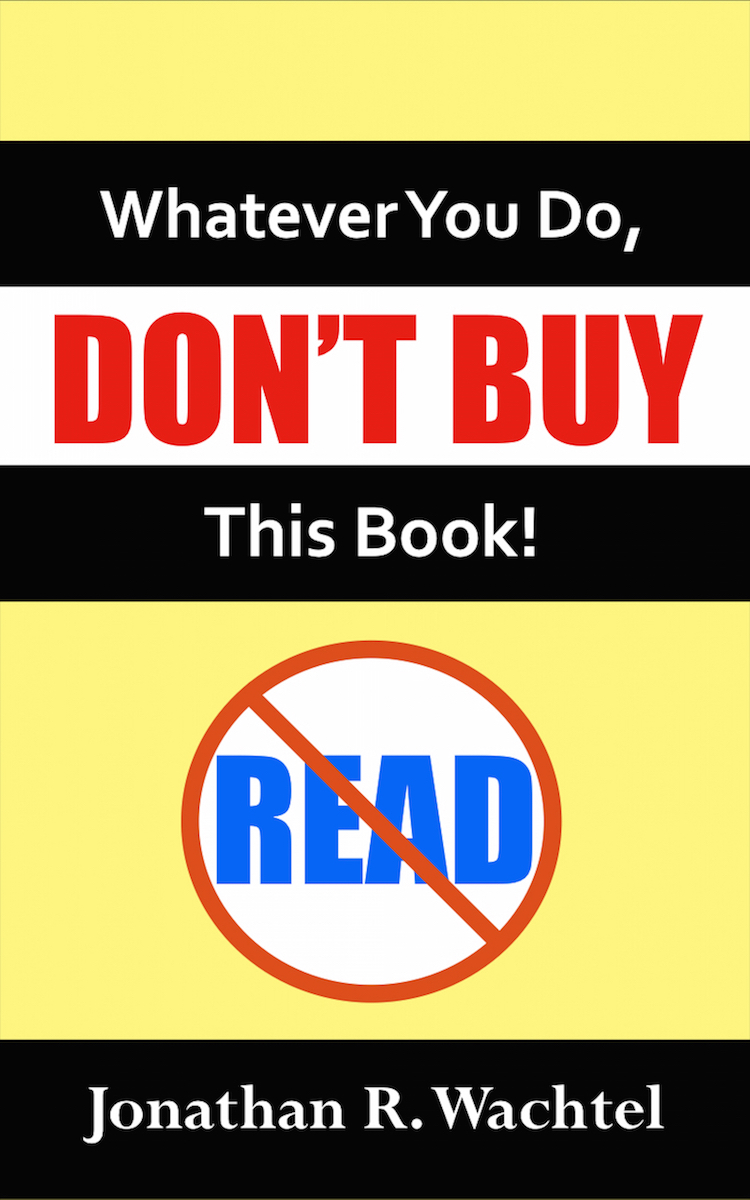 Whatever You Do, Don't Buy This Book, inspirational ebook by South Windsor, CT, Hartford County, Connecticut life coach and life consultant, relationship coach and relationship consultant, career coach and career consultant, business coach and business consultant, marketing coach and marketing consultant, SEO expert and SEO consultant, health coach and health consultant, success coach and success consultant, law of attraction coach and law of attraction consultant, international speaker and best-selling author and Kew Gardens, Queens, New York City, New York, NY life coach and life consultant, relationship coach and relationship consultant, career coach and career consultant, business coach and business consultant, marketing coach and marketing consultant, SEO expert and SEO consultant, health coach and health consultant, success coach and success consultant, law of attraction coach and law of attraction consultant, international speaker and best-selling author Jonathan R. Wachtel in South Windsor, CT, Hartford County, Connecticut, CT, Wapping, CT, Windsor, CT, East Windsor, CT, Windsor Locks, CT, Manchester, CT, Vernon, CT, West Hartford, CT, East Hartford, CT, Hartford, CT, Glastonbury, CT, Farmington, CT, Bloomfield, CT, Ellington, CT, Bolton, CT, Somers, CT, Enfield, CT, Suffield, CT, Tolland, CT, Willington, CT, Stafford, CT, Granby, CT, Addison, CT, Wethersfield, CT, Newington, CT, Simsbury, CT, Avon, CT, East Granby, CT, Canton, CT, Marlborough, CT, Rocky Hill, CT, Cromwell, CT, Andover, CT, Coventry, CT, New Britain, CT, Berlin, CT, Kensington, CT, East Hampton, CT, Portland, CT, Middletown, CT, Middlefield, CT, Hebron, CT, Columbia, CT, Mansfield, CT, Colchester, CT, Lebanon, CT, Windham, CT, Chaplin, CT, Hampton, CT, Ashford, CT, Eastford, CT, Union, CT, Hartland, CT, Barkhamsted, CT, Southington, CT, Bristol, CT, Meriden, CT, Cheshire, CT, Durham, CT, Wallingford, CT, Northford, CT, Hamden, CT, Bozrah, CT, Sprague, CT, Lisbon, CT, Salem, CT, East Haddam, CT, Chester, CT, Lyme, CT, Essex, CT, Montville, CT, Norwich, CT, Preston, CT, Ledyard, CT, New London, CT, Lisbon, CT, Plainfield, CT, Brooklyn, CT, Pomfret, CT, Woodstock, CT, Putnam, CT, Killingly, CT, Sterling, CT, North Stonington, CT, Stonington, CT, East Lyme, CT, Old Lyme, CT, Old Saybrook, CT, Madison, CT, Guilford, CT, North Branford, CT, Branford, CT, New Haven, CT, West Haven, CT, Wolcott, CT, Waterbury, CT, Naugatuck, CT, Middlebury, CT, Woodbury, CT, Watertown, CT, Thomaston, CT, Burlington, CT, Harwinton, CT, Torrington, CT,  New Hartford, CT, Winchester, CT, Colebrook, CT, Norfolk, CT, Goshen, CT, Litchfield, CT, Morris, CT, Bethlehem, CT, Southbury, CT, Cornwall, CT, Warren, CT, Canaan, CT, North Canaan, CT, Salisbury, CT, Sharon, CT, Kent, CT, Roxbury, CT, New Milford, CT, Brookfield, CT, Fairfield, CT, Newtown, CT, Monroe, CT, Shelton, CT, Milford, CT, Trumbull, CT, Bridgeport, CT, Bethel, CT, Redding, CT, Danbury, CT, New Fairfield, CT, Ridgefield, CT, Wilton, CT, Westport, CT, Norwalk, CT, New Canaan, CT, Darien, CT, Stamford, CT, Greenwich, CT, Agawam, MA, East Longmeadow, MA, Springfield, MA, Southwick, MA, Granville, MA, Tolland, MA, Westfield, MA, Chicopee, MA, Wilbraham, MA, Ludlow, MA, Monson, MA, Wales, MA, Holland, MA, Brimfield, MA, Palmer, MA, Ludlow, MA, Holyoke, MA, Russell, MA, Blandford, MA, formerly in Kew Gardens, Queens, New York City, New York, NY, near the Upper East Side of Manhattan, near Chelsea, NY, near Westchester, NY, near the Hamptons, on Long Island, NY, serving South Windsor, CT, Hartford County, Connecticut, CT, Wapping, CT, Windsor, CT, East Windsor, CT, Windsor Locks, CT, Manchester, CT, Vernon, CT, West Hartford, CT, East Hartford, CT, Hartford, CT, Glastonbury, CT, Farmington, CT, Bloomfield, CT, Ellington, CT, Bolton, CT, Somers, CT, Enfield, CT, Suffield, CT, Tolland, CT, Willington, CT, Stafford, CT, Granby, CT, Addison, CT, Wethersfield, CT, Newington, CT, Simsbury, CT, Avon, CT, East Granby, CT, Canton, CT, Marlborough, CT, Rocky Hill, CT, Cromwell, CT, Andover, CT, Coventry, CT, New Britain, CT, Berlin, CT, Kensington, CT, East Hampton, CT, Portland, CT, Middletown, CT, Middlefield, CT, Hebron, CT, Columbia, CT, Mansfield, CT, Colchester, CT, Lebanon, CT, Windham, CT, Chaplin, CT, Hampton, CT, Ashford, CT, Eastford, CT, Union, CT, Hartland, CT, Barkhamsted, CT, Southington, CT, Bristol, CT, Meriden, CT, Cheshire, CT, Durham, CT, Wallingford, CT, Northford, CT, Hamden, CT, Bozrah, CT, Sprague, CT, Lisbon, CT, Salem, CT, East Haddam, CT, Chester, CT, Lyme, CT, Essex, CT, Montville, CT, Norwich, CT, Preston, CT, Ledyard, CT, New London, CT, Lisbon, CT, Plainfield, CT, Brooklyn, CT, Pomfret, CT, Woodstock, CT, Putnam, CT, Killingly, CT, Sterling, CT, North Stonington, CT, Stonington, CT, East Lyme, CT, Old Lyme, CT, Old Saybrook, CT, Madison, CT, Guilford, CT, North Branford, CT, Branford, CT, New Haven, CT, West Haven, CT, Wolcott, CT, Waterbury, CT, Naugatuck, CT, Middlebury, CT, Woodbury, CT, Watertown, CT, Thomaston, CT, Burlington, CT, Harwinton, CT, Torrington, CT,  New Hartford, CT, Winchester, CT, Colebrook, CT, Norfolk, CT, Goshen, CT, Litchfield, CT, Morris, CT, Bethlehem, CT, Southbury, CT, Cornwall, CT, Warren, CT, Canaan, CT, North Canaan, CT, Salisbury, CT, Sharon, CT, Kent, CT, Roxbury, CT, New Milford, CT, Brookfield, CT, Fairfield, CT, Newtown, CT, Monroe, CT, Shelton, CT, Milford, CT, Trumbull, CT, Bridgeport, CT, Bethel, CT, Redding, CT, Danbury, CT, New Fairfield, CT, Ridgefield, CT, Wilton, CT, Westport, CT, Norwalk, CT, New Canaan, CT, Darien, CT, Stamford, CT, Greenwich, CT, Agawam, MA, East Longmeadow, MA, Springfield, MA, Southwick, MA, Granville, MA, Tolland, MA, Westfield, MA, Chicopee, MA, Wilbraham, MA, Ludlow, MA, Monson, MA, Wales, MA, Holland, MA, Brimfield, MA, Palmer, MA, Ludlow, MA, Holyoke, MA, Russell, MA, Blandford, MA, and also Kew Gardens, NY, Forest Hills, NY, Forest Hills Gardens, NY, Kew Garden Hills, NY, all of Queens, NY, Brooklyn, NY, Manhattan, NY, Nassau County, Long Island, NY, Suffolk County, Long Island, NY, Staten Island, the Bronx, all of New York State, Connecticut, Massachusetts, and surrounding areas, and everywhere over the phone and online, who offers life coaching and life consulting, relationship coaching and relationship consulting, career coaching and career consulting, business coaching and business consulting, marketing coaching and marketing consulting, SEO expertise and SEO consulting, health coaching and health consulting, success coaching and success consulting, law of attraction coaching and law of attraction consulting, and more in South Windsor, CT, Hartford County, Connecticut, CT, Wapping, CT, Windsor, CT, East Windsor, CT, Windsor Locks, CT, Manchester, CT, Vernon, CT, West Hartford, CT, East Hartford, CT, Hartford, CT, Glastonbury, CT, Farmington, CT, Bloomfield, CT, Ellington, CT, Bolton, CT, Somers, CT, Enfield, CT, Suffield, CT, Tolland, CT, Willington, CT, Stafford, CT, Granby, CT, Addison, CT, Wethersfield, CT, Newington, CT, Simsbury, CT, Avon, CT, East Granby, CT, Canton, CT, Marlborough, CT, Rocky Hill, CT, Cromwell, CT, Andover, CT, Coventry, CT, New Britain, CT, Berlin, CT, Kensington, CT, East Hampton, CT, Portland, CT, Middletown, CT, Middlefield, CT, Hebron, CT, Columbia, CT, Mansfield, CT, Colchester, CT, Lebanon, CT, Windham, CT, Chaplin, CT, Hampton, CT, Ashford, CT, Eastford, CT, Union, CT, Hartland, CT, Barkhamsted, CT, Southington, CT, Bristol, CT, Meriden, CT, Cheshire, CT, Durham, CT, Wallingford, CT, Northford, CT, Hamden, CT, Bozrah, CT, Sprague, CT, Lisbon, CT, Salem, CT, East Haddam, CT, Chester, CT, Lyme, CT, Essex, CT, Montville, CT, Norwich, CT, Preston, CT, Ledyard, CT, New London, CT, Lisbon, CT, Plainfield, CT, Brooklyn, CT, Pomfret, CT, Woodstock, CT, Putnam, CT, Killingly, CT, Sterling, CT, North Stonington, CT, Stonington, CT, East Lyme, CT, Old Lyme, CT, Old Saybrook, CT, Madison, CT, Guilford, CT, North Branford, CT, Branford, CT, New Haven, CT, West Haven, CT, Wolcott, CT, Waterbury, CT, Naugatuck, CT, Middlebury, CT, Woodbury, CT, Watertown, CT, Thomaston, CT, Burlington, CT, Harwinton, CT, Torrington, CT,  New Hartford, CT, Winchester, CT, Colebrook, CT, Norfolk, CT, Goshen, CT, Litchfield, CT, Morris, CT, Bethlehem, CT, Southbury, CT, Cornwall, CT, Warren, CT, Canaan, CT, North Canaan, CT, Salisbury, CT, Sharon, CT, Kent, CT, Roxbury, CT, New Milford, CT, Brookfield, CT, Fairfield, CT, Newtown, CT, Monroe, CT, Shelton, CT, Milford, CT, Trumbull, CT, Bridgeport, CT, Bethel, CT, Redding, CT, Danbury, CT, New Fairfield, CT, Ridgefield, CT, Wilton, CT, Westport, CT, Norwalk, CT, New Canaan, CT, Darien, CT, Stamford, CT, Greenwich, CT, Agawam, MA, East Longmeadow, MA, Springfield, MA, Southwick, MA, Granville, MA, Tolland, MA, Westfield, MA, Chicopee, MA, Wilbraham, MA, Ludlow, MA, Monson, MA, Wales, MA, Holland, MA, Brimfield, MA, Palmer, MA, Ludlow, MA, Holyoke, MA, Russell, MA, Blandford, MA, or in Kew Gardens, Queens, New York City, New York, NY, near the Upper East Side of Manhattan, near Chelsea, NY, near Westchester, NY, near the Hamptons, on Long Island, NY, serving South Windsor, CT, Hartford County, Connecticut, CT, Wapping, CT, Windsor, CT, East Windsor, CT, Windsor Locks, CT, Manchester, CT, Vernon, CT, West Hartford, CT, East Hartford, CT, Hartford, CT, Glastonbury, CT, Farmington, CT, Bloomfield, CT, Ellington, CT, Bolton, CT, Somers, CT, Enfield, CT, Suffield, CT, Tolland, CT, Willington, CT, Stafford, CT, Granby, CT, Addison, CT, Wethersfield, CT, Newington, CT, Simsbury, CT, Avon, CT, East Granby, CT, Canton, CT, Marlborough, CT, Rocky Hill, CT, Cromwell, CT, Andover, CT, Coventry, CT, New Britain, CT, Berlin, CT, Kensington, CT, East Hampton, CT, Portland, CT, Middletown, CT, Middlefield, CT, Hebron, CT, Columbia, CT, Mansfield, CT, Colchester, CT, Lebanon, CT, Windham, CT, Chaplin, CT, Hampton, CT, Ashford, CT, Eastford, CT, Union, CT, Hartland, CT, Barkhamsted, CT, Southington, CT, Bristol, CT, Meriden, CT, Cheshire, CT, Durham, CT, Wallingford, CT, Northford, CT, Hamden, CT, Bozrah, CT, Sprague, CT, Lisbon, CT, Salem, CT, East Haddam, CT, Chester, CT, Lyme, CT, Essex, CT, Montville, CT, Norwich, CT, Preston, CT, Ledyard, CT, New London, CT, Lisbon, CT, Plainfield, CT, Brooklyn, CT, Pomfret, CT, Woodstock, CT, Putnam, CT, Killingly, CT, Sterling, CT, North Stonington, CT, Stonington, CT, East Lyme, CT, Old Lyme, CT, Old Saybrook, CT, Madison, CT, Guilford, CT, North Branford, CT, Branford, CT, New Haven, CT, West Haven, CT, Wolcott, CT, Waterbury, CT, Naugatuck, CT, Middlebury, CT, Woodbury, CT, Watertown, CT, Thomaston, CT, Burlington, CT, Harwinton, CT, Torrington, CT,  New Hartford, CT, Winchester, CT, Colebrook, CT, Norfolk, CT, Goshen, CT, Litchfield, CT, Morris, CT, Bethlehem, CT, Southbury, CT, Cornwall, CT, Warren, CT, Canaan, CT, North Canaan, CT, Salisbury, CT, Sharon, CT, Kent, CT, Roxbury, CT, New Milford, CT, Brookfield, CT, Fairfield, CT, Newtown, CT, Monroe, CT, Shelton, CT, Milford, CT, Trumbull, CT, Bridgeport, CT, Bethel, CT, Redding, CT, Danbury, CT, New Fairfield, CT, Ridgefield, CT, Wilton, CT, Westport, CT, Norwalk, CT, New Canaan, CT, Darien, CT, Stamford, CT, Greenwich, CT, Agawam, MA, East Longmeadow, MA, Springfield, MA, Southwick, MA, Granville, MA, Tolland, MA, Westfield, MA, Chicopee, MA, Wilbraham, MA, Ludlow, MA, Monson, MA, Wales, MA, Holland, MA, Brimfield, MA, Palmer, MA, Ludlow, MA, Holyoke, MA, Russell, MA, Blandford, MA, and also Kew Gardens, NY, Forest Hills, NY, Forest Hills Gardens, NY, Kew Garden Hills, NY, all of Queens, NY, Brooklyn, NY, Manhattan, NY, Nassau County, Long Island, NY, Suffolk County, Long Island, NY, Staten Island, the Bronx, all of New York State, Connecticut, Massachusetts, and surrounding areas, and everywhere over the phone and online. Seeking a psychologist, therapist, counselor, or coach in South Windsor, CT, Hartford County, Connecticut, CT, Wapping, CT, Windsor, CT, East Windsor, CT, Windsor Locks, CT, Manchester, CT, Vernon, CT, West Hartford, CT, East Hartford, CT, Hartford, CT, Glastonbury, CT, Farmington, CT, Bloomfield, CT, Ellington, CT, Bolton, CT, Somers, CT, Enfield, CT, Suffield, CT, Tolland, CT, Willington, CT, Stafford, CT, Granby, CT, Addison, CT, Wethersfield, CT, Newington, CT, Simsbury, CT, Avon, CT, East Granby, CT, Canton, CT, Marlborough, CT, Rocky Hill, CT, Cromwell, CT, Andover, CT, Coventry, CT, New Britain, CT, Berlin, CT, Kensington, CT, East Hampton, CT, Portland, CT, Middletown, CT, Middlefield, CT, Hebron, CT, Columbia, CT, Mansfield, CT, Colchester, CT, Lebanon, CT, Windham, CT, Chaplin, CT, Hampton, CT, Ashford, CT, Eastford, CT, Union, CT, Hartland, CT, Barkhamsted, CT, Southington, CT, Bristol, CT, Meriden, CT, Cheshire, CT, Durham, CT, Wallingford, CT, Northford, CT, Hamden, CT, Bozrah, CT, Sprague, CT, Lisbon, CT, Salem, CT, East Haddam, CT, Chester, CT, Lyme, CT, Essex, CT, Montville, CT, Norwich, CT, Preston, CT, Ledyard, CT, New London, CT, Lisbon, CT, Plainfield, CT, Brooklyn, CT, Pomfret, CT, Woodstock, CT, Putnam, CT, Killingly, CT, Sterling, CT, North Stonington, CT, Stonington, CT, East Lyme, CT, Old Lyme, CT, Old Saybrook, CT, Madison, CT, Guilford, CT, North Branford, CT, Branford, CT, New Haven, CT, West Haven, CT, Wolcott, CT, Waterbury, CT, Naugatuck, CT, Middlebury, CT, Woodbury, CT, Watertown, CT, Thomaston, CT, Burlington, CT, Harwinton, CT, Torrington, CT,  New Hartford, CT, Winchester, CT, Colebrook, CT, Norfolk, CT, Goshen, CT, Litchfield, CT, Morris, CT, Bethlehem, CT, Southbury, CT, Cornwall, CT, Warren, CT, Canaan, CT, North Canaan, CT, Salisbury, CT, Sharon, CT, Kent, CT, Roxbury, CT, New Milford, CT, Brookfield, CT, Fairfield, CT, Newtown, CT, Monroe, CT, Shelton, CT, Milford, CT, Trumbull, CT, Bridgeport, CT, Bethel, CT, Redding, CT, Danbury, CT, New Fairfield, CT, Ridgefield, CT, Wilton, CT, Westport, CT, Norwalk, CT, New Canaan, CT, Darien, CT, Stamford, CT, Greenwich, CT, Agawam, MA, East Longmeadow, MA, Springfield, MA, Southwick, MA, Granville, MA, Tolland, MA, Westfield, MA, Chicopee, MA, Wilbraham, MA, Ludlow, MA, Monson, MA, Wales, MA, Holland, MA, Brimfield, MA, Palmer, MA, Ludlow, MA, Holyoke, MA, Russell, MA, Blandford, MA, formerly in Kew Gardens, NY, Forest Hills, NY, Forest Hills Gardens, NY, Kew Garden Hills, NY, Queens, NY, Brooklyn, NY, Manhattan, NY, Nassau County, Long Island, NY, Suffolk County, Long Island, NY, Staten Island, the Bronx, New York City, New York State, Connecticut, Massachusetts, or anywhere? If you’re seeking therapy, counseling, or coaching in South Windsor, CT, Hartford County, Connecticut, CT, Wapping, CT, Windsor, CT, East Windsor, CT, Windsor Locks, CT, Manchester, CT, Vernon, CT, West Hartford, CT, East Hartford, CT, Hartford, CT, Glastonbury, CT, Farmington, CT, Bloomfield, CT, Ellington, CT, Bolton, CT, Somers, CT, Enfield, CT, Suffield, CT, Tolland, CT, Willington, CT, Stafford, CT, Granby, CT, Addison, CT, Wethersfield, CT, Newington, CT, Simsbury, CT, Avon, CT, East Granby, CT, Canton, CT, Marlborough, CT, Rocky Hill, CT, Cromwell, CT, Andover, CT, Coventry, CT, New Britain, CT, Berlin, CT, Kensington, CT, East Hampton, CT, Portland, CT, Middletown, CT, Middlefield, CT, Hebron, CT, Columbia, CT, Mansfield, CT, Colchester, CT, Lebanon, CT, Windham, CT, Chaplin, CT, Hampton, CT, Ashford, CT, Eastford, CT, Union, CT, Hartland, CT, Barkhamsted, CT, Southington, CT, Bristol, CT, Meriden, CT, Cheshire, CT, Durham, CT, Wallingford, CT, Northford, CT, Hamden, CT, Bozrah, CT, Sprague, CT, Lisbon, CT, Salem, CT, East Haddam, CT, Chester, CT, Lyme, CT, Essex, CT, Montville, CT, Norwich, CT, Preston, CT, Ledyard, CT, New London, CT, Lisbon, CT, Plainfield, CT, Brooklyn, CT, Pomfret, CT, Woodstock, CT, Putnam, CT, Killingly, CT, Sterling, CT, North Stonington, CT, Stonington, CT, East Lyme, CT, Old Lyme, CT, Old Saybrook, CT, Madison, CT, Guilford, CT, North Branford, CT, Branford, CT, New Haven, CT, West Haven, CT, Wolcott, CT, Waterbury, CT, Naugatuck, CT, Middlebury, CT, Woodbury, CT, Watertown, CT, Thomaston, CT, Burlington, CT, Harwinton, CT, Torrington, CT,  New Hartford, CT, Winchester, CT, Colebrook, CT, Norfolk, CT, Goshen, CT, Litchfield, CT, Morris, CT, Bethlehem, CT, Southbury, CT, Cornwall, CT, Warren, CT, Canaan, CT, North Canaan, CT, Salisbury, CT, Sharon, CT, Kent, CT, Roxbury, CT, New Milford, CT, Brookfield, CT, Fairfield, CT, Newtown, CT, Monroe, CT, Shelton, CT, Milford, CT, Trumbull, CT, Bridgeport, CT, Bethel, CT, Redding, CT, Danbury, CT, New Fairfield, CT, Ridgefield, CT, Wilton, CT, Westport, CT, Norwalk, CT, New Canaan, CT, Darien, CT, Stamford, CT, Greenwich, CT, Agawam, MA, East Longmeadow, MA, Springfield, MA, Southwick, MA, Granville, MA, Tolland, MA, Westfield, MA, Chicopee, MA, Wilbraham, MA, Ludlow, MA, Monson, MA, Wales, MA, Holland, MA, Brimfield, MA, Palmer, MA, Ludlow, MA, Holyoke, MA, Russell, MA, Blandford, MA, or in Kew Gardens, NY, Forest Hills, NY, Forest Hills Gardens, NY, Kew Garden Hills, NY, Queens, NY, Brooklyn, NY, Manhattan, NY, Nassau County, Long Island, NY, Suffolk County, Long Island, NY, Staten Island, the Bronx, New York City, New York State, Connecticut, Massachusetts, or surrounding areas, contact South Windsor, CT, Hartford County, Connecticut Life Coach and New York Life Coach Jonathan.